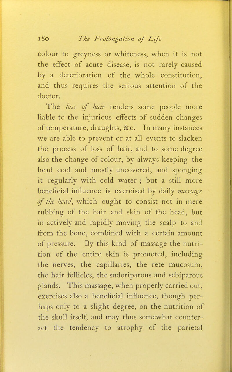 colour to greyness or whiteness, when it is not the effect of acute disease, is not rarely caused by a deterioration of the whole constitution, and thus requires the serious attention of the doctor. The loss of hair renders some people more liable to the injurious effects of sudden changes of temperature, draughts, &c. In many instances we are able to prevent or at all events to slacken the process of loss of hair, and to some degree also the change of colour, by always keeping the head cool and mostly uncovered, and sponging it regularly with cold water ; but a still more beneficial influence is exercised by daily massage of the head, which ought to consist not in mere rubbing of the hair and skin of the head, but in actively and rapidly moving the scalp to and from the bone, combined with a certain amount of pressure. By this kind of massage the nutri- tion of the entire skin is promoted, including the nerves, the capillaries, the rete mucosum, the hair follicles, the sudoriparous and sebiparous glands. This massage, when properly carried out, exercises also a beneficial influence, though per- haps only to a slight degree, on the nutrition of the skull itself, and may thus somewhat counter- act the tendency to atrophy of the parietal