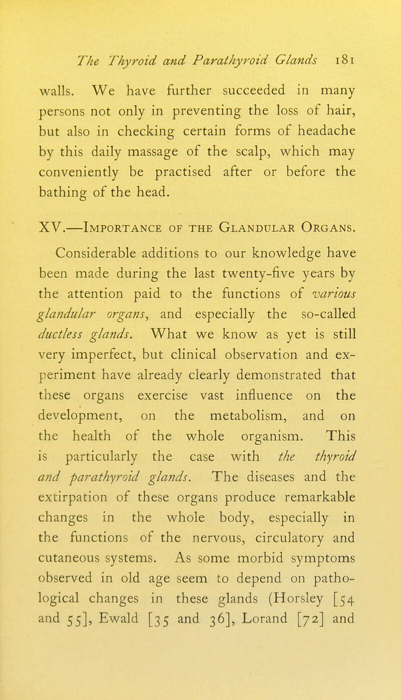walls. We have further succeeded in many persons not only in preventing the loss of hair, but also in checking certain forms of headache by this daily massage of the scalp, which may conveniently be practised after or before the bathing of the head. XV.—Importance of the Glandular Organs. Considerable additions to our knowledge have been made during the last twenty-five years by the attention paid to the functions of various glandular organs^ and especially the so-called ductless glands. What we know as yet is still very imperfect, but clinical observation and ex- periment have already clearly demonstrated that these organs exercise vast influence on the development, on the metabolism, and on the health of the whole organism. This is particularly the case with the thyroid and parathyroid glands. The diseases and the extirpation of these organs produce remarkable changes in the whole body, especially in the functions of the nervous, circulatory and cutaneous systems. As some morbid symptoms observed in old age seem to depend on patho- logical changes in these glands (Horsley [54 and 55], Ewald [35 and 36], Lorand [72] and