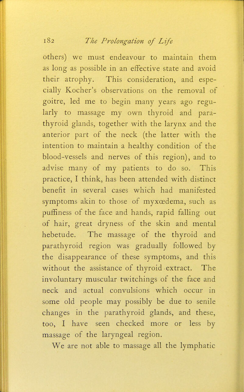 others) we must endeavour to maintain them as long as possible in an effective state and avoid their atrophy. This consideration, and espe- cially Kocher's observations on the removal of goitre, led me to begin many years ago regu- larly to massage my own thyroid and para- thyroid glands, together with the larynx and the anterior part of the neck (the latter with the intention to maintain a healthy condition of the blood-vessels and nerves of this region), and to advise many of my patients to do so. This practice, I think, has been attended with distinct benefit in several cases which had manifested symptoms akin to those of myxcedema, such as puffiness of the face and hands, rapid falling out of hair, great dryness of the skin and mental hebetude. The massage of the thyroid and parathyroid region was gradually followed by the disappearance of these symptoms, and this without the assistance of thyroid extract. The involuntary muscular twitchings of the face and neck and actual convulsions which occur in some old people may possibly be due to senile changes in the parathyroid glands, and these, too, I have seen checked more or less by massage of the laryngeal region. We are not able to massage all the lymphatic