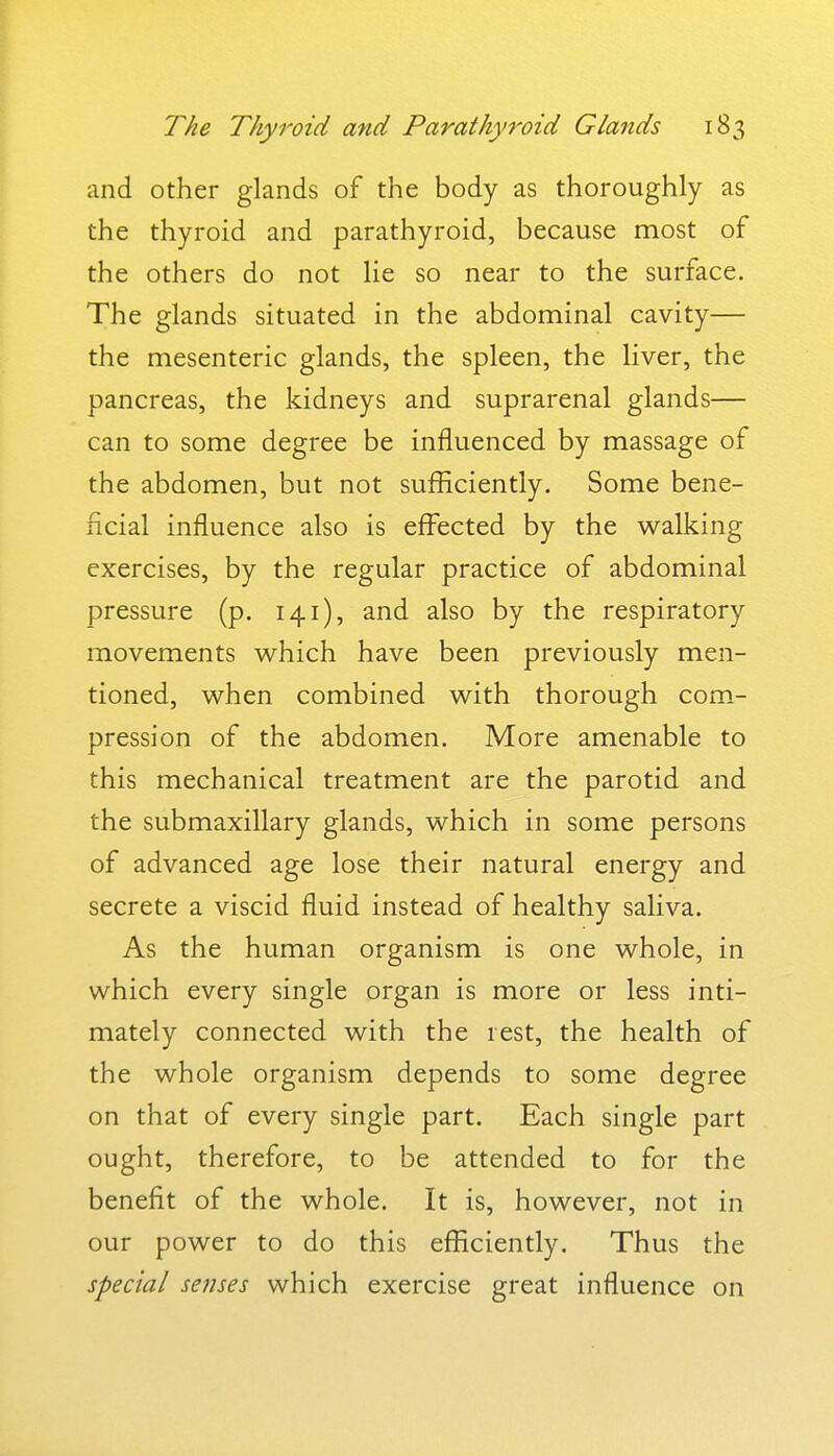 and other glands of the body as thoroughly as the thyroid and parathyroid, because most of the others do not lie so near to the surface. The glands situated in the abdominal cavity— the mesenteric glands, the spleen, the liver, the pancreas, the kidneys and suprarenal glands— can to some degree be influenced by massage of the abdomen, but not sufficiently. Some bene- ficial influence also is effected by the walking exercises, by the regular practice of abdominal pressure (p. 141), and also by the respiratory movements v^hich have been previously men- tioned, when combined with thorough com- pression of the abdomen. More amenable to this mechanical treatment are the parotid and the submaxillary glands, which in some persons of advanced age lose their natural energy and secrete a viscid fluid instead of healthy saliva. As the human organism is one whole, in which every single organ is more or less inti- mately connected with the rest, the health of the whole organism depends to some degree on that of every single part. Each single part ought, therefore, to be attended to for the benefit of the whole. It is, however, not in our power to do this efficiently. Thus the special se?ises which exercise great influence on