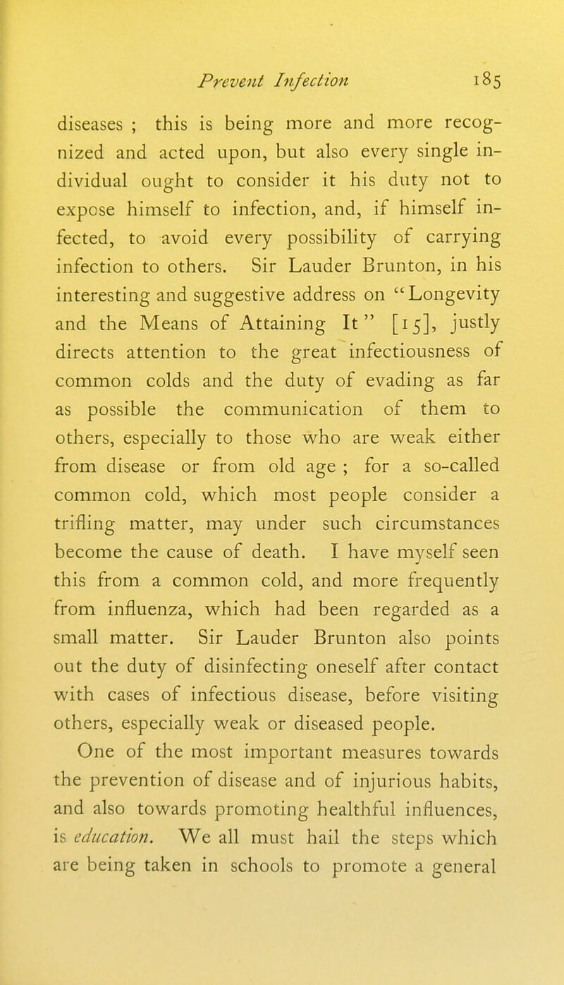 diseases ; this is being more and more recog- nized and acted upon, but also every single in- dividual ought to consider it his duty not to expose himself to infection, and, if himself in- fected, to avoid every possibility of carrying infection to others. Sir Lauder Brunton, in his interesting and suggestive address on Longevity and the Means of Attaining It [15], justly directs attention to the great infectiousness of common colds and the duty of evading as far as possible the communication of them to others, especially to those who are weak either from disease or from old age ; for a so-called common cold, which most people consider a trifling matter, may under such circumstances become the cause of death. I have myself seen this from a common cold, and more frequently from influenza, which had been regarded as a small matter. Sir Lauder Brunton also points out the duty of disinfecting oneself after contact with cases of infectious disease, before visiting others, especially weak or diseased people. One of the most important measures towards the prevention of disease and of injurious habits, and also towards promoting healthful influences, is education. We all must hail the steps which are being taken in schools to promote a general