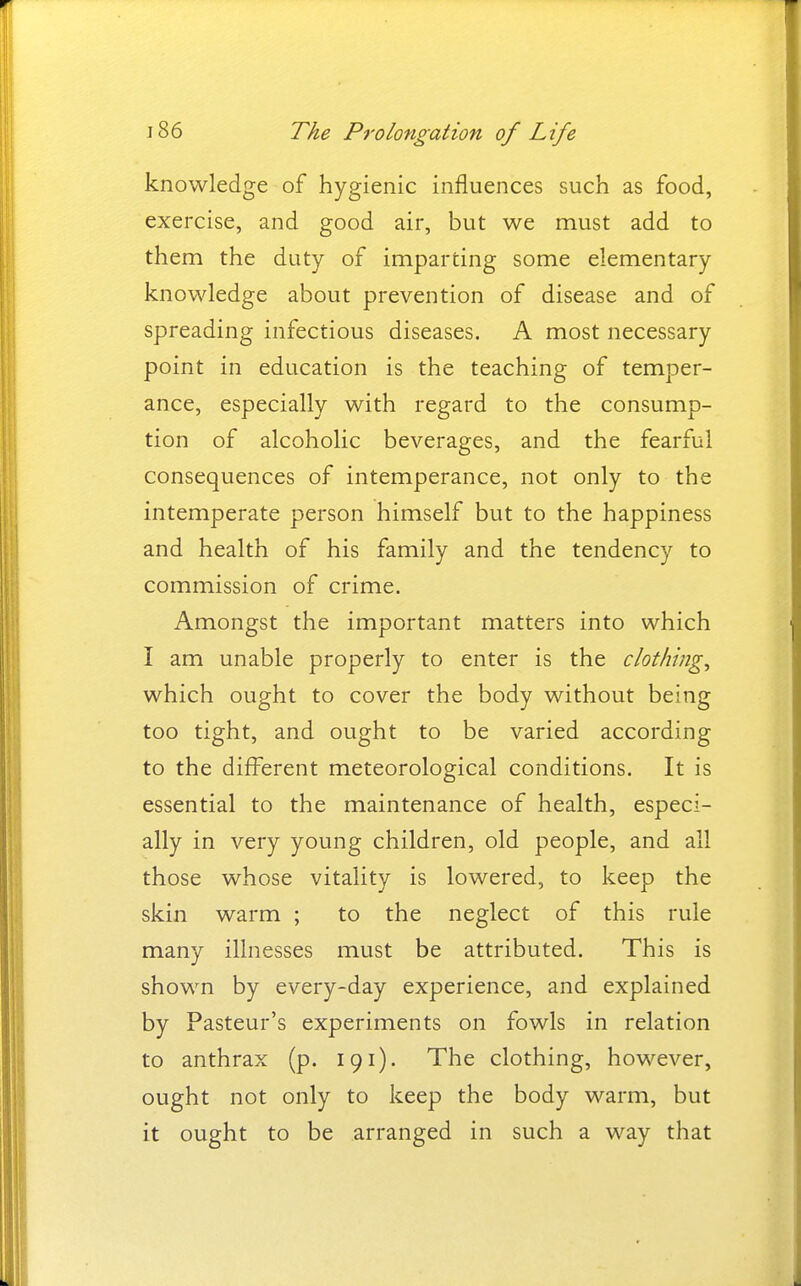 knowledge of hygienic influences such as food, exercise, and good air, but we must add to them the duty of imparting some elementary knowledge about prevention of disease and of spreading infectious diseases. A most necessary point in education is the teaching of temper- ance, especially with regard to the consump- tion of alcoholic beverages, and the fearful consequences of intemperance, not only to the intemperate person himself but to the happiness and health of his family and the tendency to commission of crime. Amongst the important matters into which I am unable properly to enter is the clothings which ought to cover the body without being too tight, and ought to be varied according to the different meteorological conditions. It is essential to the maintenance of health, especi- ally in very young children, old people, and all those whose vitality is lowered, to keep the skin warm ; to the neglect of this rule many illnesses must be attributed. This is shown by every-day experience, and explained by Pasteur's experiments on fowls in relation to anthrax (p. 191). The clothing, however, ought not only to keep the body warm, but it ought to be arranged in such a way that