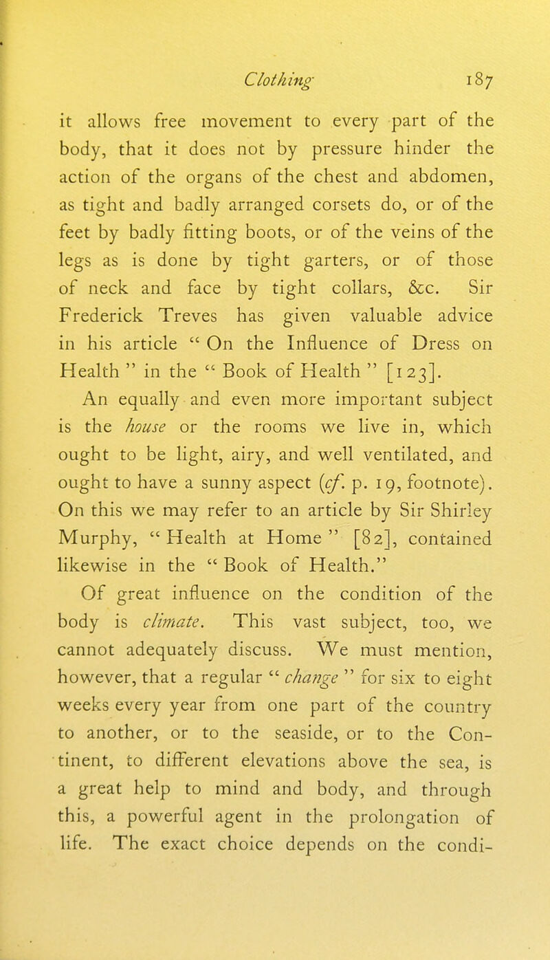 it allows free movement to every part of the body, that it does not by pressure hinder the action of the organs of the chest and abdomen, as tight and badly arranged corsets do, or of the feet by badly fitting boots, or of the veins of the legs as is done by tight garters, or of those of neck and face by tight collars, &c. Sir Frederick Treves has given valuable advice in his article  On the Influence of Dress on Health in the  Book of Health  [123]. An equally and even more important subject is the house or the rooms we live in, which ought to be light, airy, and well ventilated, and ought to have a sunny aspect {cf, p. 19, footnote). On this we may refer to an article by Sir Shirley Murphy, Health at Home [82], contained likewise in the  Book of Health. Of great influence on the condition of the body is climate. This vast subject, too, we cannot adequately discuss. We must mention, however, that a regular  change  for six to eight weeks every year from one part of the country to another, or to the seaside, or to the Con- tinent, to different elevations above the sea, is a great help to mind and body, and through this, a powerful agent in the prolongation of life. The exact choice depends on the condi-