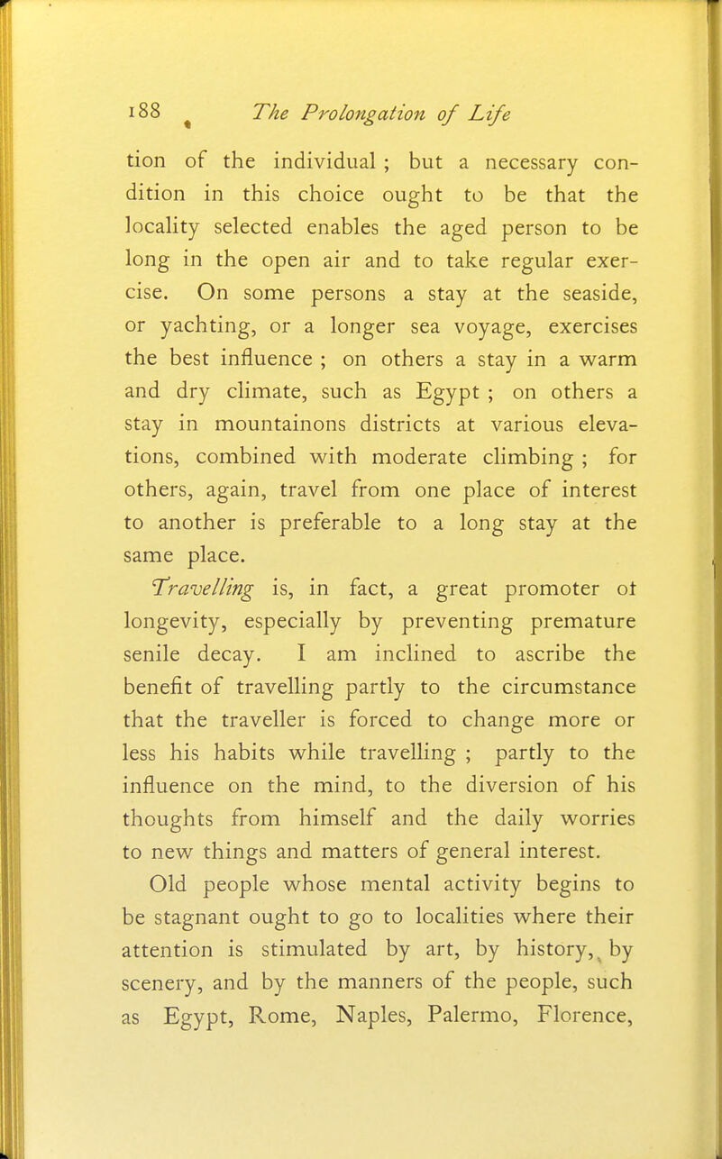 tion of the individual ; but a necessary con- dition in this choice ought to be that the locality selected enables the aged person to be long in the open air and to take regular exer- cise. On some persons a stay at the seaside, or yachting, or a longer sea voyage, exercises the best influence ; on others a stay in a warm and dry climate, such as Egypt ; on others a stay in mountainons districts at various eleva- tions, combined with moderate climbing ; for others, again, travel from one place of interest to another is preferable to a long stay at the same place. 'Travelling is, in fact, a great promoter ot longevity, especially by preventing premature senile decay. I am inclined to ascribe the benefit of travelling partly to the circumstance that the traveller is forced to change more or less his habits while travelling ; partly to the influence on the mind, to the diversion of his thoughts from himself and the daily worries to new things and matters of general interest. Old people whose mental activity begins to be stagnant ought to go to localities where their attention is stimulated by art, by history,^ by scenery, and by the manners of the people, such as Egypt, Rome, Naples, Palermo, Florence,
