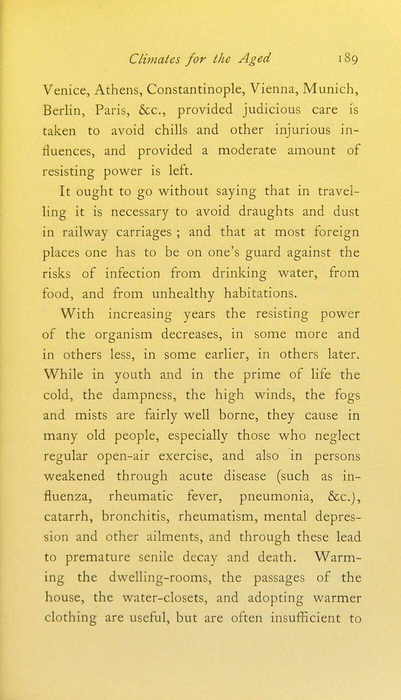 Climates for the Aged Venice, Athens, Constantinople, Vienna, Munich, BerUn, Paris, &c., provided judicious care is taken to avoid chills and other injurious in- fluences, and provided a moderate amount of resisting power is left. It ought to go without saying that in travel- ling it is necessary to avoid draughts and dust in railway carriages ; and that at most foreign places one has to be on one's guard against the risks of infection from drinking water, from food, and from unhealthy habitations. With increasing years the resisting power of the organism decreases, in some more and in others less, in some earlier, in others later. While in youth and in the prime of life the cold, the dampness, the high winds, the fogs and mists are fairly well borne, they cause in many old people, especially those who neglect regular open-air exercise, and also in persons weakened through acute disease (such as in- fluenza, rheumatic fever, pneumonia, &c.), catarrh, bronchitis, rheumatism, mental depres- sion and other ailments, and through these lead to premature senile decay and death. Warm- ing the dwelling-rooms, the passages of the house, the water-closets, and adopting warmer clothing are useful, but are often insufficient to