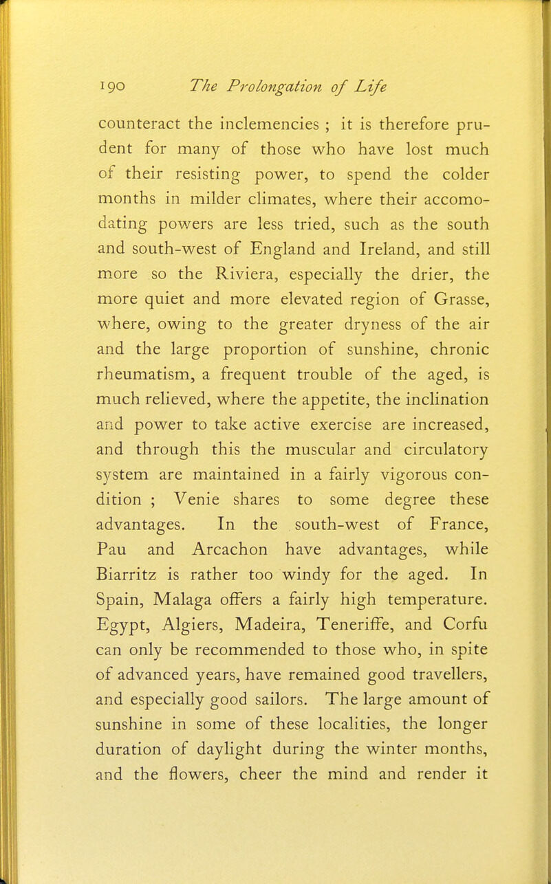 counteract the inclemencies ; it is therefore pru- dent for many of those who have lost much of their resisting power, to spend the colder months in milder climates, where their accomo- dating powers are less tried, such as the south and south-west of England and Ireland, and still more so the Riviera, especially the drier, the more quiet and more elevated region of Grasse, where, owing to the greater dryness of the air and the large proportion of sunshine, chronic rheumatism, a frequent trouble of the aged, is much relieved, where the appetite, the inclination and power to take active exercise are increased, and through this the muscular and circulatory system are maintained in a fairly vigorous con- dition ; Venie shares to some degree these advantages. In the south-west of France, Pau and Arcachon have advantages, while Biarritz is rather too windy for the aged. In Spain, Malaga offers a fairly high temperature. Egypt, Algiers, Madeira, Teneriffe, and Corfu can only be recommended to those who, in spite of advanced years, have remained good travellers, and especially good sailors. The large amount of sunshine in some of these localities, the longer duration of daylight during the winter months, and the flowers, cheer the mind and render it