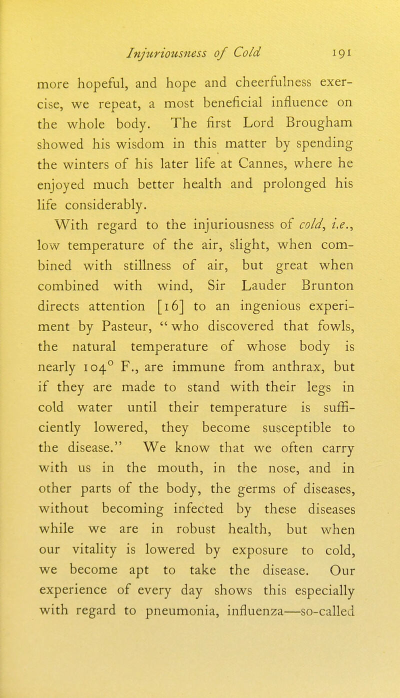 more hopeful, and hope and cheerfulness exer- cise, we repeat, a most beneficial influence on the whole body. The first Lord Brougham showed his wisdom in this matter by spending the winters of his later life at Cannes, where he enjoyed much better health and prolonged his life considerably. With regard to the injuriousness of cold^ i.e., low temperature of the air, slight, when com- bined with stillness of air, but great when combined with wind, Sir Lauder Brunton directs attention [16] to an ingenious experi- ment by Pasteur,  who discovered that fowls, the natural temperature of whose body is nearly 104° F., are immune from anthrax, but if they are made to stand with their legs in cold water until their temperature is suffi- ciently lowered, they become susceptible to the disease. We know that we often carry with us in the mouth, in the nose, and in other parts of the body, the germs of diseases, without becoming infected by these diseases while we are in robust health, but when our vitality is lowered by exposure to cold, we become apt to take the disease. Our experience of every day shows this especially with regard to pneumonia, influenza—so-called