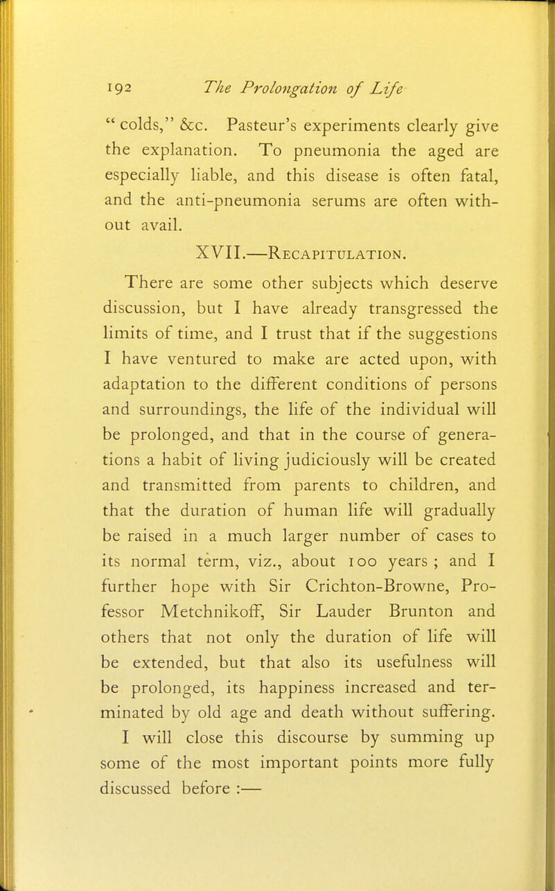  colds, &c. Pasteur's experiments clearly give the explanation. To pneumonia the aged are especially liable, and this disease is often fatal, and the anti-pneumonia serums are often with- out avail. XVII.—Recapitulation. There are some other subjects which deserve discussion, but I have already transgressed the limits of time, and I trust that if the suggestions I have ventured to make are acted upon, with adaptation to the different conditions of persons and surroundings, the life of the individual will be prolonged, and that in the course of genera- tions a habit of living judiciously will be created and transmitted from parents to children, and that the duration of human life will gradually be raised in a much larger number of cases to its normal term, viz., about icq years ; and I further hope with Sir Crichton-Browne, Pro- fessor Metchnikoff, Sir Lauder Brunton and others that not only the duration of life will be extended, but that also its usefulness will be prolonged, its happiness increased and ter- minated by old age and death without suffering. I will close this discourse by summing up some of the most important points more fully discussed before :—