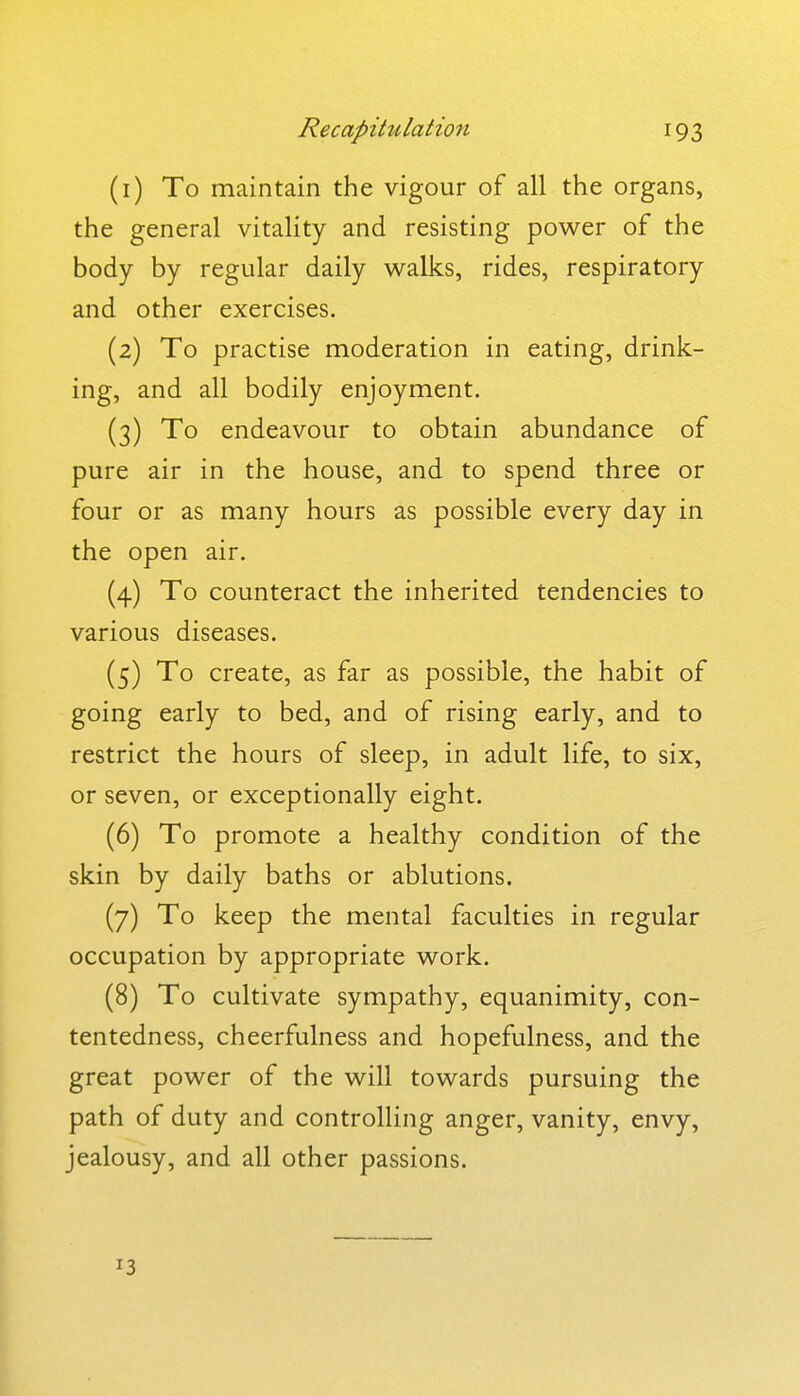 (1) To maintain the vigour of all the organs, the general vitality and resisting power of the body by regular daily walks, rides, respiratory and other exercises. (2) To practise moderation in eating, drink- ing, and all bodily enjoyment. (3) To endeavour to obtain abundance of pure air in the house, and to spend three or four or as many hours as possible every day in the open air. (4) To counteract the inherited tendencies to various diseases. (5) To create, as far as possible, the habit of going early to bed, and of rising early, and to restrict the hours of sleep, in adult life, to six, or seven, or exceptionally eight. (6) To promote a healthy condition of the skin by daily baths or ablutions. (7) To keep the mental faculties in regular occupation by appropriate work. (8) To cultivate sympathy, equanimity, con- tentedness, cheerfulness and hopefulness, and the great power of the will towards pursuing the path of duty and controlling anger, vanity, envy, jealousy, and all other passions.