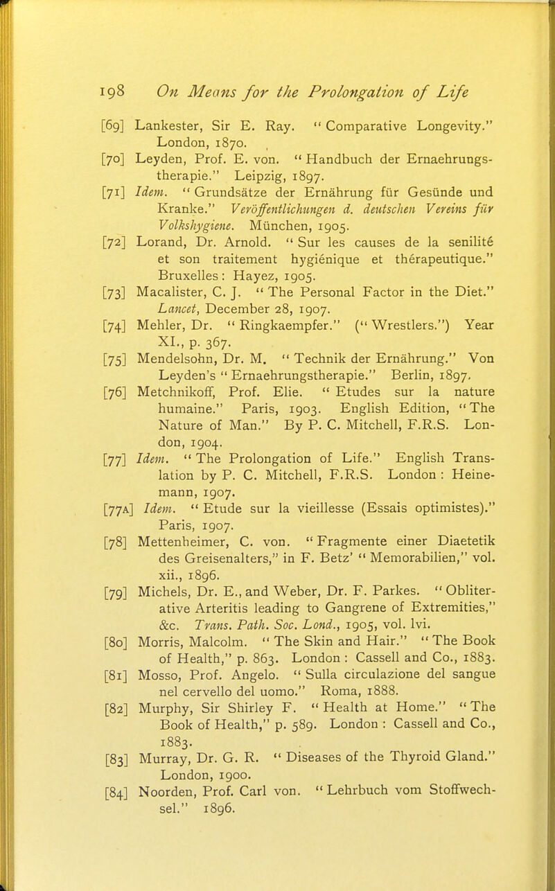 [69] Lankester, Sir E. Ray.  Comparative Longevity. London, 1870. [70] Leyden, Prof. E. von.  Handbuch der Ernaehrungs- therapie. Leipzig, 1897. [71] Idem.  Grundsatze der Ernahrung fiir Gesiinde und Kranke. Vevoffentlichimgen d. deutschen Veveins fiir Volkshygiene. Miinchen, 1905. [72] Lorand, Dr. Arnold.  Sur les causes de la senilite at son traitement hygienique et therapeutique. Bruxelles: Hayez, 1905. [73] Macalister, C. J.  The Personal Factor in the Diet. Lancet, December 28, 1907. [74] Mehler, Dr.  Ringkaempfer. ( Wrestlers.) Year XL, p. 367. [75] Mendelsohn, Dr. M.  Technik der Ernahrung, Von Leyden's  Ernaehrungstherapie. Berlin, 1897, [76] MetchnikofF, Prof. Elie.  Etudes sur la nature humaine. Paris, 1903. Enghsh Edition, The Nature of Man. By P. C. Mitchell, F.R.S. Lon- don, 1904. [77] Idem.  The Prolongation of Life. Enghsh Trans- lation by P. C. Mitchell, F.R.S. London : Heine- mann, 1907. [77A] Idem.  Etude sur la vieillesse (Essais optimistes). Paris, 1907. [78] Mettenheimer, C. von.  Fragmente einer Diaetetik des Greisenalters, in F. Betz'  MemorabiHen, vol. xii., 1896. [79] Michels, Dr. E., and Weber, Dr. F. Parkes.  Obliter- ative Arteritis leading to Gangrene of Extremities, &c. Trans. Path. Soc. Lond., 1905, vol. Ivi. [80] Morris, Malcolm.  The Skin and Hair.  The Book of Health, p. 863. London : Cassell and Co., 1883. [81] Mosso, Prof. Angelo.  Sulla circulazione del sangue nel cervello del uomo. Roma, 1888. [82] Murphy, Sir Shirley F. Health at Home. The Book of Health, p. 589. London : Cassell and Co., 1883. [83] Murray, Dr. G. R.  Diseases of the Thyroid Gland. London, 1900. [84] Noorden, Prof. Carl von.  Lehrbuch vom Stoflfwech- sel. 1896.