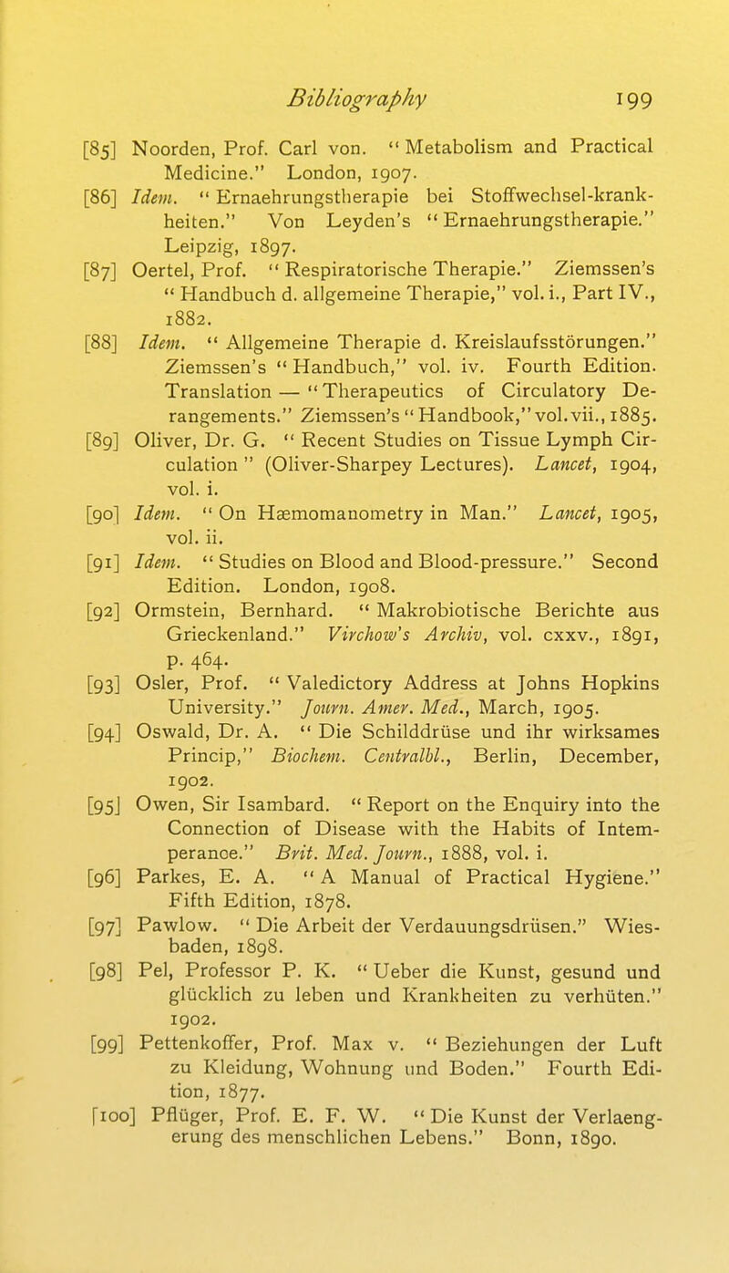 [85] Noorden, Prof. Carl von. Metabolism and Practical Medicine. London, 1907. [86] Idem.  Ernaehrungstherapie bei Stoffwechsel-krank- heiten. Von Leyden's  Ernaehrungstherapie. Leipzig, 1897. [87] Cartel, Prof.  Respiratorische Therapie. Ziemssen's  Handbuch d. allgemeine Therapie, vol. i., Part IV., 1882. [88] Idem.  Allgemeine Therapie d. Kreislaufsstorungen. Ziemssen's  Handbuch, vol. iv. Fourth Edition. Translation — Therapeutics of Circulatory De- rangements. Ziemssen's  Handbook, vol. vii., 1885. [89] Oliver, Dr. G.  Recent Studies on Tissue Lymph Cir- culation  (Oliver-Sharpey Lectures). Lancet, 1904, vol. i. [90] Idem.  On Haemomanometry in Man. Lancet, 1905, vol. ii. [91] Idem.  Studies on Blood and Blood-pressure. Second Edition. London, 1908. [92] Ormstein, Bernhard.  Makrobiotische Berichte aus Grieckenland. Virchow's Archiv, vol. cxxv., 1891, p. 464. [93] Osier, Prof.  Valedictory Address at Johns Hopkins University. Journ. Amev. Med., March, 1905. [94] Oswald, Dr. A.  Die Schilddriise und ihr vi^irksames Princip, Biochem. Centralbl., Berlin, December, 1902. [95J Owen, Sir Isambard.  Report on the Enquiry into the Connection of Disease with the Habits of Intem- perance. Brit. Med. Journ., 1888, vol. i. [96] Parkes, E. A.  A Manual of Practical Hygiene. Fifth Edition, 1878. [97] Pawlow.  Die Arbeit der Verdauungsdriisen. Wies- baden, i8g8. [98] Pel, Professor P. K.  Ueber die Kunst, gesund und gliicklich zu leben und Krankheiten zu verhiiten. 1902. [99] Pettenkoflfer, Prof. Max v.  Beziehungen der Luft zu Kleidung, Wohnung imd Boden. Fourth Edi- tion, 1877. [100] Pfluger, Prof. E. F. W.  Die Kunst der Verlaeng- erung des menschlichen Lebens. Bonn, 1890.