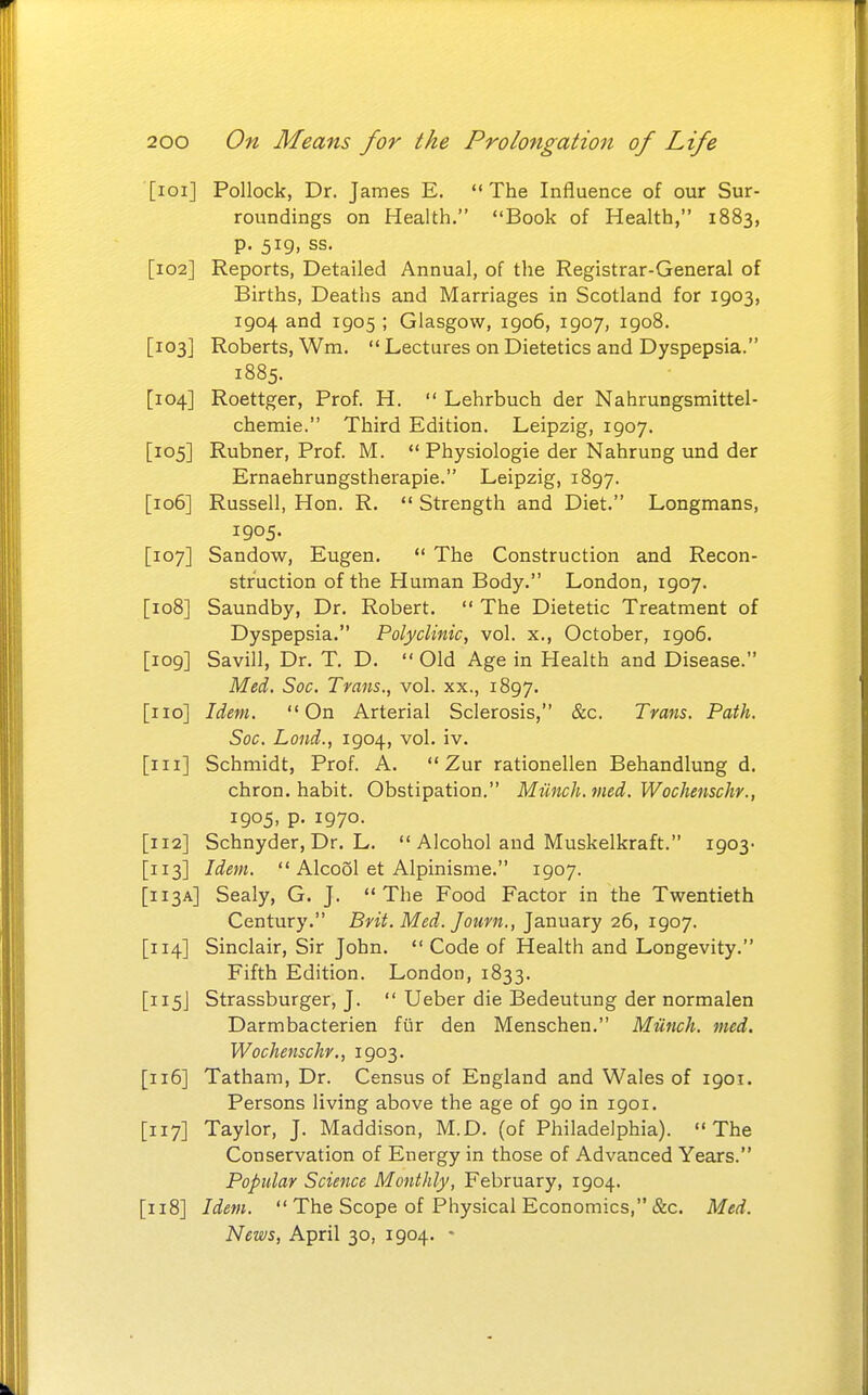 [loi] Pollock, Dr. James E. The Influence of our Sur- roundings on Health. Book of Health, 1883, p. 519, ss. [102] Reports, Detailed Annual, of the Registrar-General of Births, Deaths and Marriages in Scotland for 1903, 1904 and 1905 ; Glasgow, 1906, 1907, 1908. [103] Roberts, Wm.  Lectures on Dietetics and Dyspepsia. 1885. [104] Roettger, Prof. H.  Lehrbuch der Nahrungsmittel- chemie. Third Edition. Leipzig, 1907. [105] Rubner, Prof. M.  Physiologie der Nahrung und der Ernaehrungstherapie. Leipzig, 1897. [106] Russell, Hon. R.  Strength and Diet. Longmans, 1905. [107] Sandow, Eugen.  The Construction and Recon- struction of the Human Body. London, 1907. [108] Saundby, Dr. Robert.  The Dietetic Treatment of Dyspepsia. Polyclinic, vol. x., October, 1906. [109] Savill, Dr. T. D.  Old Age in Health and Disease. Med. Soc. Trans., vol. xx., 1897. [no] Idem. On Arterial Sclerosis, &c. Trans. Path. Soc. Lond., 1904, vol. iv. [in] Schmidt, Prof. A.  Zur rationellen Behandlung d. chron. habit. Obstipation. Munch, med. Wochenschr., 1905, p. 1970. [112] Schnyder, Dr. L.  Alcohol and Muskelkraft. 1903- [113] Idem.  Alcool et Alpinisme. 1907. [113A] Sealy, G. J. The Food Factor in the Twentieth Century. Brit. Med. Journ., January 26, 1907. [114] Sinclair, Sir John.  Code of Health and Longevity. Fifth Edition. London, 1833. [115J Strassburger, J.  Ueber die Bedeutung der normalen Darmbacterien fur den Menschen. Miinch. med. Wochenschr., 1903. [116] Tatham, Dr. Census of England and Wales of 1901. Persons living above the age of 90 in 1901. [117] Taylor, J. Maddison, M.D. (of Philadelphia). The Conservation of Energy in those of Advanced Years. Popular Science Monthly, February, 1904. [118] Idem.  The Scope of Physical Economics, &c. Med. News, April 30, 1904. -