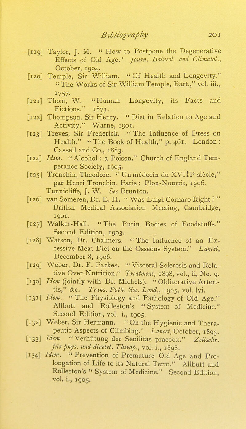 [119J Taylor, J. M.  How to Postpone the Degenerative Effects of Old Age. Journ. Balneal, and ClimatoL, October, 1904. [120] Temple, Sir William.  Of Health and Longevity. The Works of Sir William Temple, Bart., vol. iii., 1757- [121] Thom, W. Human Longevity, its Facts and Fictions. 1873. [122] Thompson, Sir Henry.  Diet in Relation to Age and Activity. Warne, 1901. [123] Treves, Sir Frederick. The Influence of Dress on Health.  The Book of Health, p. 46I0 London : Cassell and Co., 1883. [124] Idem.  Alcohol: a Poison. Church of England Tem- perance Society, 1905. [125] Tronchin, Theodore.  Unmedecin du XVltP siecle, par Henri Tronchin. Paris : Plon-Nourrit, 1906. Tunnicliffe, J. W. See Brunton. [126] van Someren, Dr. E. H.  Was Luigi Cornaro Right ?  British Medical Association Meeting, Cambridge, 1901. [127] Walker-Hall. The Purin Bodies of Foodstuffs. Second Edition, 1903. [128] Watson, Dr. Chalmers.  The Influence of an Ex- cessive Meat Diet on the Osseous System. Lancet, December 8, 1906. [129] Weber, Dr. F. Parkes.  Visceral Sclerosis and Rela- tive Over-Nutrition. Treatment, 1898, vol., ii, No. 9. [130] Idem (jointly with Dr. Michels).  Obliterative Arteri- tis, &c. Trans, Path. Soc. Land., 1905, vol. Ivi. [131] Idem.  The Physiology and Pathology of Old Age. Allbutt and Rolleston's  System of Medicine. Second Edition, vol. i., 1905. [132] Weber, Sir Hermann.  On the Hygienic and Thera- peutic Aspects of Climbing. Lancet, October, 1893. [133] Idein.  Verhutung der Senihtas praecox. Zeitschv. fiir phys. tmd diaetet. Therap., vol. i., 1898. [134] Idem.  Prevention of Premature Old Age and Pro- longation of Life to its Natural Term. Allbutt and Rolleston's  System of Medicine. Second Edition, vol. i., 1905.