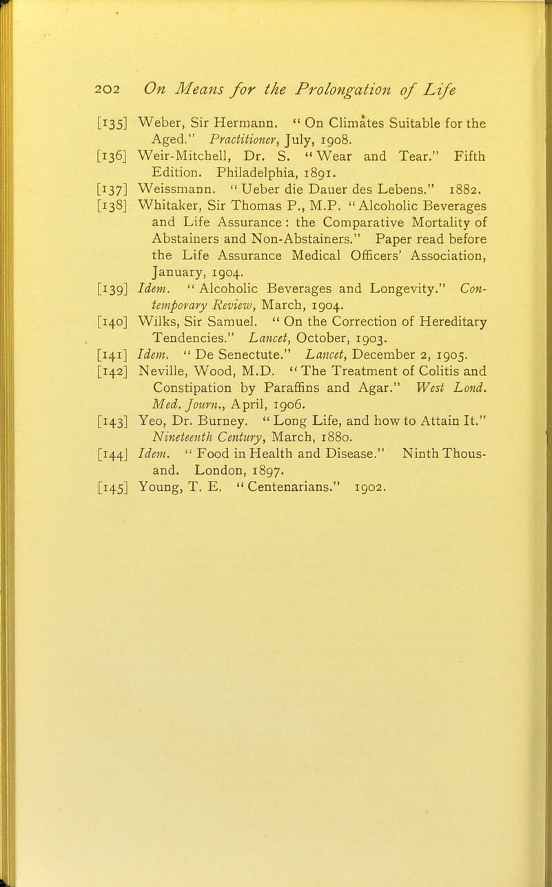[135] Weber, Sir Hermann. *'On Climates Suitable for the Aged. Practitioner, July, 1908. [136] Weir-Mitchell, Dr. S. Wear and Tear. Fifth Edition. Philadelphia, 1891. [137] Weissmann.  Ueber die Dauer des Lebens. 1882. [138] Whitaker, Sir Thomas P., M.P. Alcoholic Beverages and Life Assurance : the Comparative Mortality of Abstainers and Non-Abstainers. Paper read before the Life Assurance Medical Officers' Association, January, 1904. [139] Idem.  Alcoholic Beverages and Longevity. Con- temporary Review, March, 1904. [140] Wilks, Sir Samuel.  On the Correction of Hereditary Tendencies. Lancet, October, 1903. [141] Idem.  De Senectute. Lancet, December 2, 1905. [142] Neville, Wood, M.D. The Treatment of Colitis and Constipation by Paraffins and Agar. West Land. Med. Journ., April, 1906. [143] Yeo, Dr. Burney.  Long Life, and how to Attain It. Nineteenth Century, March, 1880. [144J Idem.  Food in Health and Disease. Ninth Thous- and. London, 1897. [145] Young, T. E.  Centenarians. 1902.