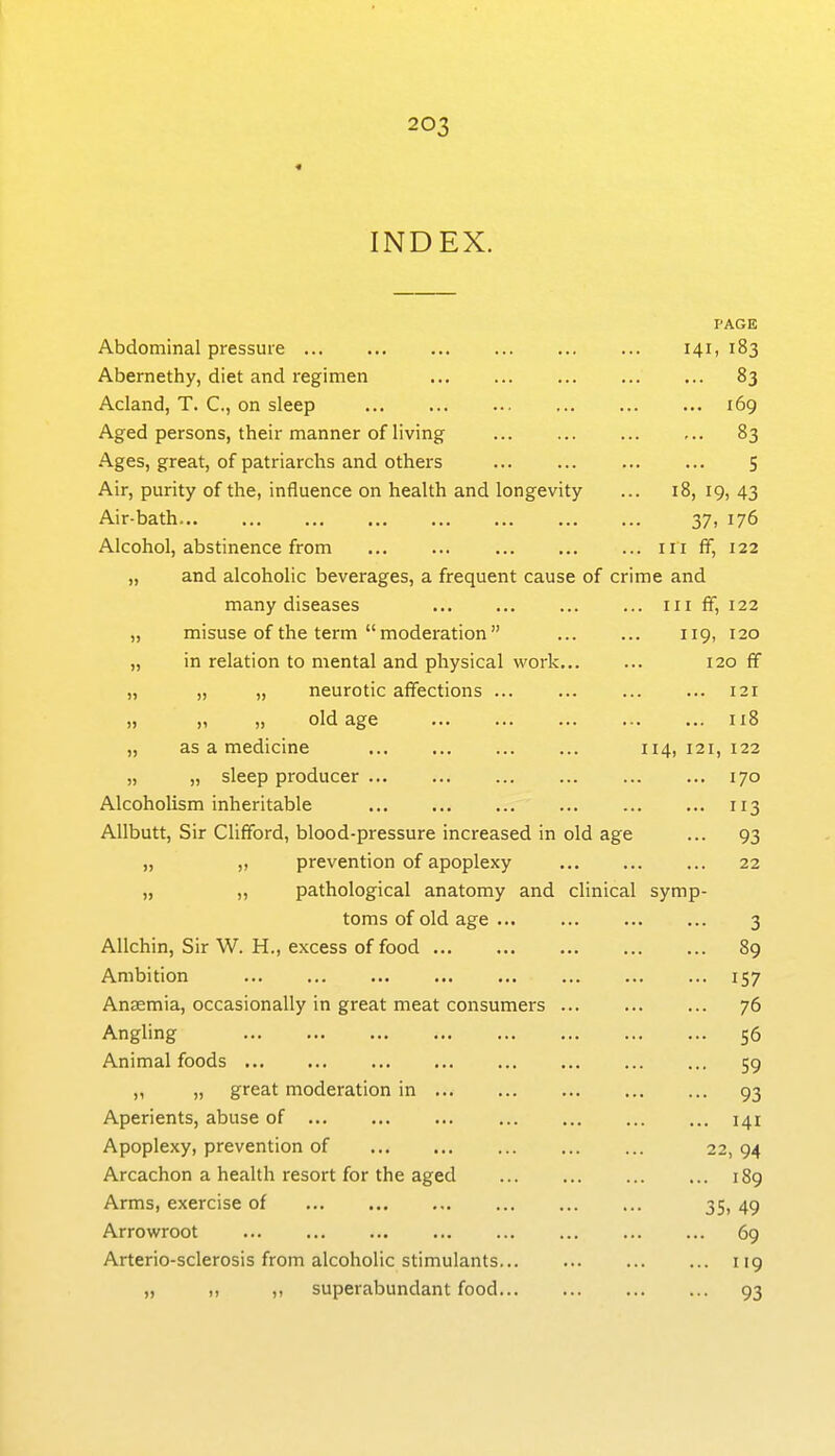« INDEX. PAGE Abdominal pressure 141, 183 Abernethy, diet and regimen 83 Acland, T. C, on sleep 169 Aged persons, their manner of living 83 Ages, great, of patriarchs and others S Air, purity of the, influence on health and longevity ... 18, 19, 43 Air-bath 37, 176 Alcohol, abstinence from iii ff, 122 „ and alcoholic beverages, a frequent cause of crime and many diseases iii ff, 122 „ misuse of the term  moderation  119, 120 „ in relation to mental and physical work 120 ff „ „ „ neurotic affections 121 „ „ old age 118 „ as a medicine 114, 121, 122 „ „ sleep producer 170 Alcoholism inheritable 113 Allbutt, Sir Clifford, blood-pressure increased in old age ... 93 „ „ prevention of apoplexy 22 „ „ pathological anatomy and clinical symp- toms of old age ... 3 AUchin, Sir W. H., excess of food 89 Ambition 157 Anaemia, occasionally in great meat consumers 76 Angling 56 Animal foods 59 ,, „ great moderation in 93 Aperients, abuse of 141 Apoplexy, prevention of 22, 94 Arcachon a health resort for the aged 189 Arms, exercise of 35, 49 Arrowroot 69 Arterio-sclerosis from alcoholic stimulants 119 „ ,, ,, superabundant food 93