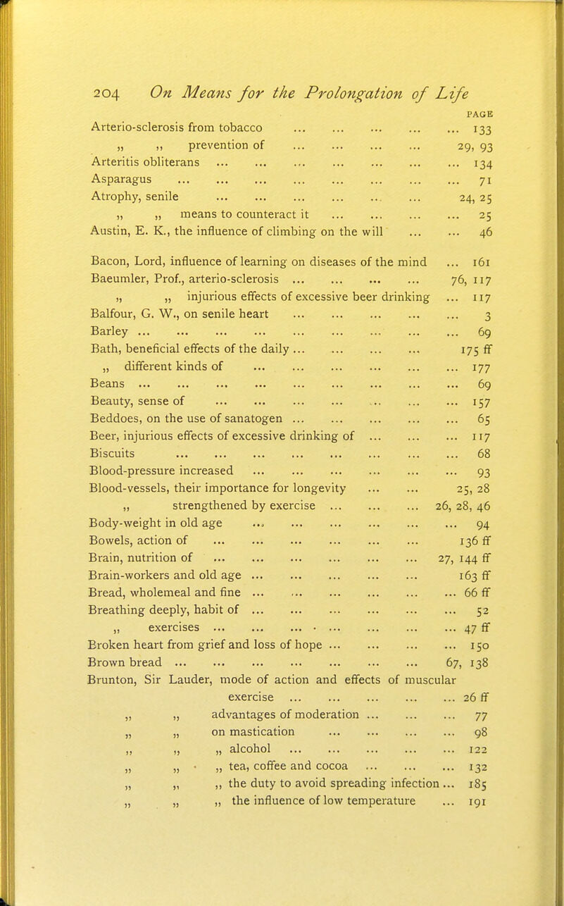 PAGE Arterio-sclerosis from tobacco 133 „ „ prevention of 29, 93 Arteritis obliterans ... ... ... 134 Asparagus 71 Atrophy, senile ... 24, 25 „ „ means to counteract it 25 Austin, E. K., the influence of climbing on the will 46 Bacon, Lord, influence of learning on diseases of the mind ... 161 Baeumler, Prof., arterio-sclerosis 76,117 „ „ injurious effects of excessive beer drinking ... 117 Balfour, G. W., on senile heart 3 Barley ... ... ... ... ... 69 Bath, beneficial effects of the daily ... i7S ff „ different kinds of 177 Beans ... ... ... ... ... ... ... ... ... 69 Beauty, sense of 157 Beddoes, on the use of sanatogen 65 Beer, injurious effects of excessive drinking of 117 Biscuits 68 Blood-pressure increased ... 93 Blood-vessels, their importance for longevity 25, 28 „ strengthened by exercise 26, 28, 46 Body-weight in old age ... 94 Bowels, action of ... 136 ff Brain, nutrition of 27, 144 ff Brain-workers and old age 163 ff Bread, wholemeal and fine 66 ff Breathing deeply, habit of ... 52 „ exercises 47 ff Broken heart from grief and loss of hope ... ... 150 Brown bread 67, 138 Brunton, Sir Lauder, mode of action and effects of muscular exercise 26 ff „ „ advantages of moderation ... 77 „ „ on mastication 98 „ „ „ alcohol 122 „ „ • „ tea, coffee and cocoa 132 „ „ ,, the duty to avoid spreading infection ... 1S5 „ „ „ the influence of low temperature ... 191