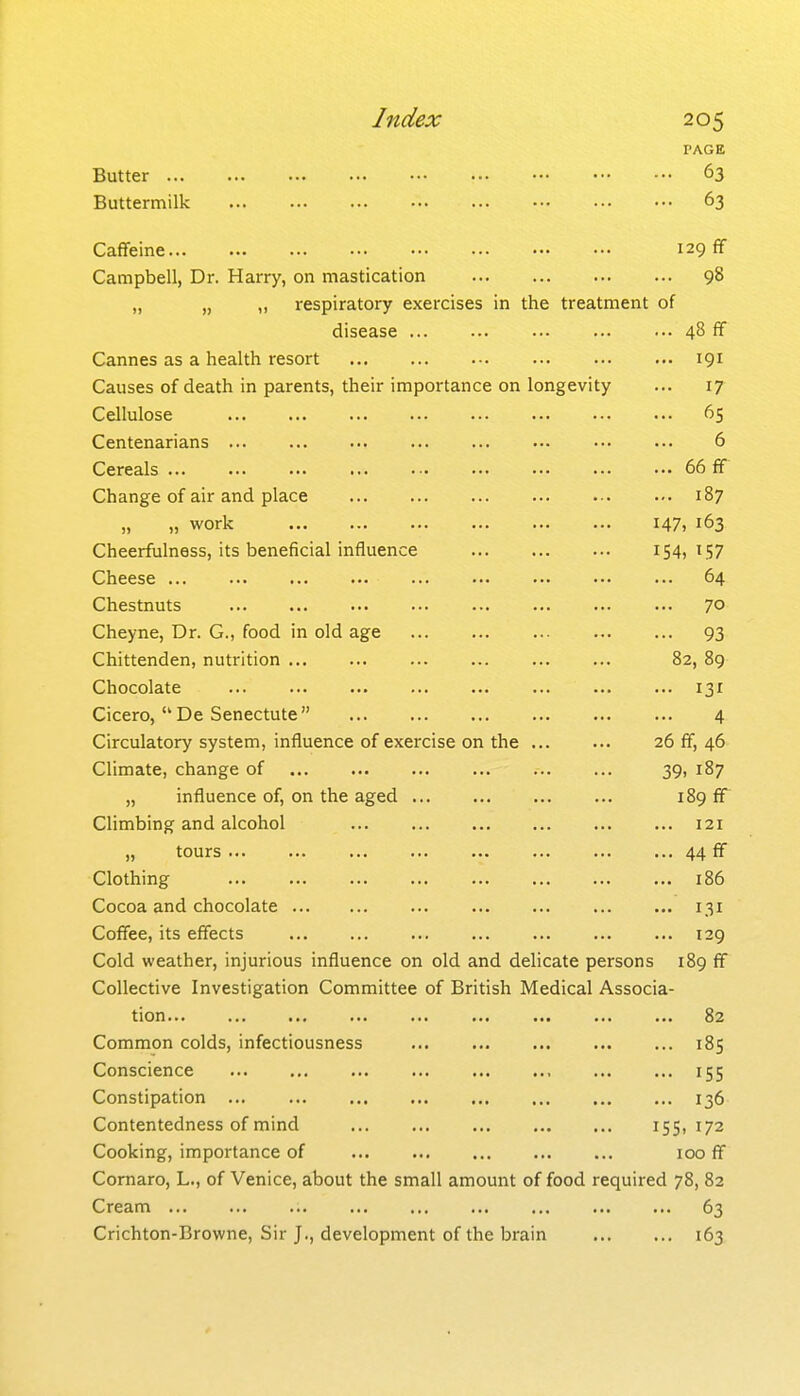 PAGE Butter 63 Buttermilk 63 Caffeine 129 ff Campbell, Dr. Harry, on mastication 98 „ „ ,, respiratory exercises in the treatment of disease 48 ff Cannes as a health resort 191 Causes of death in parents, their importance on longevity ... 17 Cellulose 65 Centenarians 6 Cereals 66 ff Change of air and place 187 „ „ work 147. 163 Cheerfulness, its beneficial influence 154,157 Cheese 64 Chestnuts ... 70 Cheyne, Dr. G., food in old age 93 Chittenden, nutrition 82, 89 Chocolate 131 Cicero, De Senectute 4 Circulatory system, influence of exercise on the 26 ff, 46 Climate, change of 39, 187 „ influence of, on the aged 189 ff Climbing and alcohol 121 „ tours 44 ff Clothing 186 Cocoa and chocolate 131 Coffee, its effects 129 Cold weather, injurious influence on old and delicate persons 189 ff Collective Investigation Committee of British Medical Associa- tion ... 82 Common colds, infectiousness 185 Conscience 155 Constipation ... 136 Contentedness of mind 155,172 Cooking, importance of 100 ff Comaro, L., of Venice, about the small amount of food required 78, 82 Cream 63 Crichton-Browne, Sir J., development of the brain 163