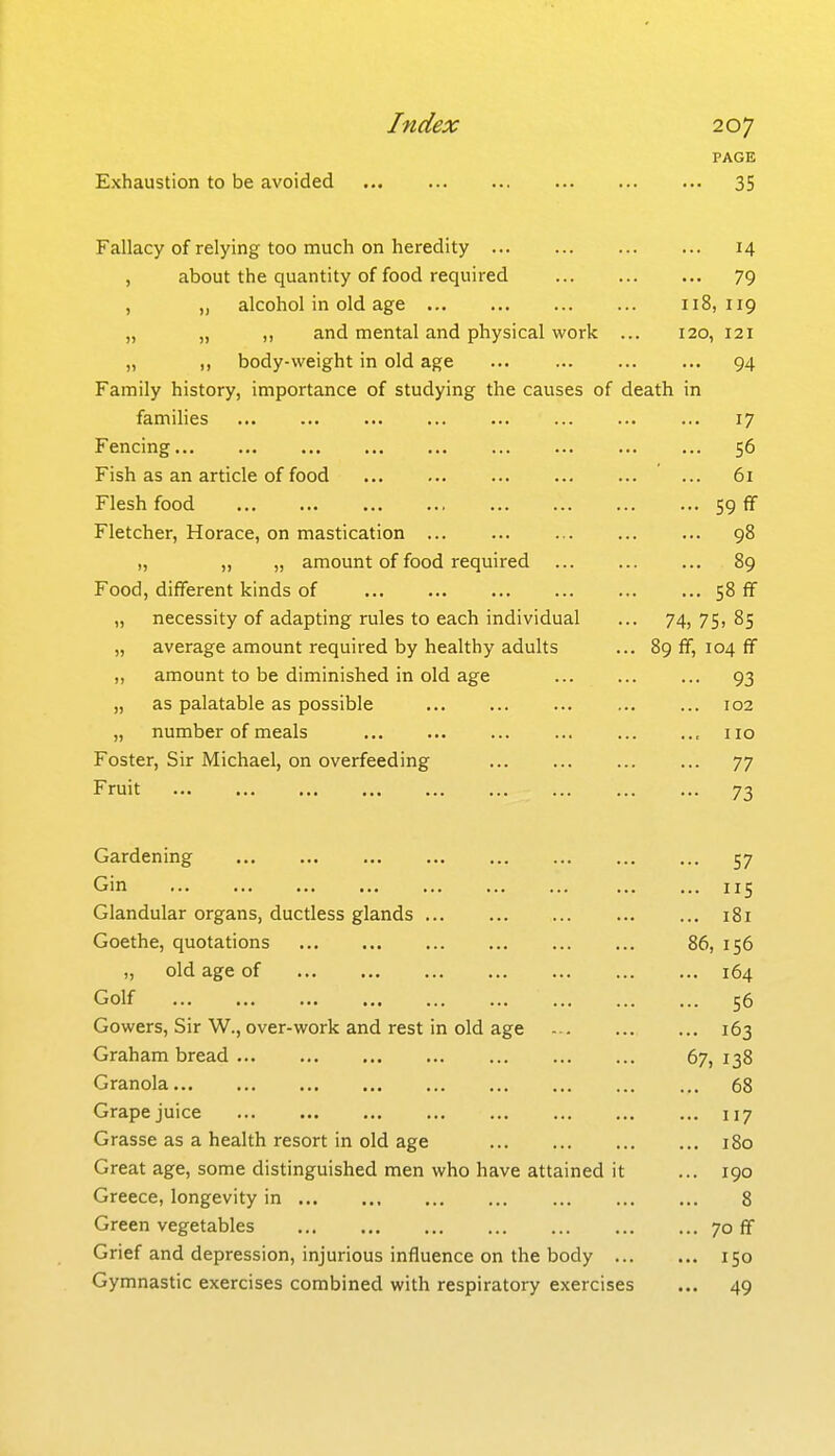 PAGE Exhaustion to be avoided ... 35 Fallacy of relying too much on heredity 14 , about the quantity of food required 79 , „ alcohol in old age 118,119 „ „ ,, and mental and physical work ... 120, 121 „ ,, body-weight in old age ... ... 94 Family history, importance of studying the causes of death in famihes 17 Fencing 56 Fish as an article of food 61 Flesh food 59 fif Fletcher, Horace, on mastication ... ... 98 „ „ „ amount of food required 89 Food, different kinds of 58 ff „ necessity of adapting rules to each individual ... 74,75,85 „ average amount required by healthy adults ... 89 ff, 104 ff ,, amount to be diminished in old age 93 „ as palatable as possible 102 „ number of meals , no Foster, Sir Michael, on overfeeding 77 Fruit 73 Gardening 57 Gin 115 Glandular organs, ductless glands 181 Goethe, quotations 86, 156 „ old age of 164 Golf 56 Gowers, Sir W., over-work and rest in old age 163 Graham bread 67, 138 Granola 68 Grape juice 117 Grasse as a health resort in old age 180 Great age, some distinguished men who have attained it ... 190 Greece, longevity in 8 Green vegetables 70 ff Grief and depression, injurious influence on the body 150 Gymnastic exercises combined with respiratory exercises ... 49