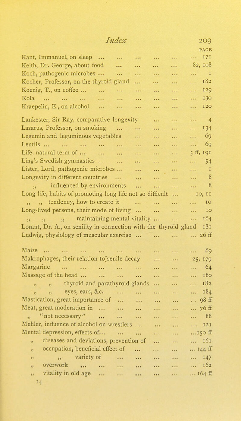 PAGE Kant, Immanuel, on sleep 171 Keith, Dr. George, about food 82, 108 Koch, pathogenic microbes i Kocher, Professor, on the thyroid gland 182 Koenig, T., on coffee 129 Kola 130 Kraepelin, E., on alcohol 120 Lankester, Sir Kay, comparative longevity 4 Lazarus, Professor, on smoking 134 Legumin and leguminous vegetables ••• ... 69 Lentils 69 Life, natural term of 5 ff, 191 Ling's Swedish gymnastics 54 Lister, Lord, pathogenic microbes i Longevity in different countries ... 8 „ influenced by environments 8 Long life, habits of promoting long life not so difficult ... 10, 11 „ ., tendency, how to create it 10 Long-lived persons, their mode of living ... ... 10 „ „ „ maintaining mental vitality 164 Lorant, Dr. A., on senility in connection with the thyroid gland 181 Ludwig, physiology of muscular exercise 26 ff Maize 69 Makrophages, their relation to'senile decay 25, 179 Margarine 64 Massage of the head 180 „ „ thyroid and parathyroid glands ... 182 „ „ eyes, ears, &c. 184 Mastication, great importance of 98 ff Meat, great moderation in 76 ff ,, not necessary 88 Mehler, influence of alcohol on wrestlers 121 Mental depression, effects of. 150 ff „ diseases and deviations, prevention of 161 „ occupation, beneficial effect of 144 f ,, „ variety of 147 „ overwork 162 ,, vitality in old age 164 fl[ 14