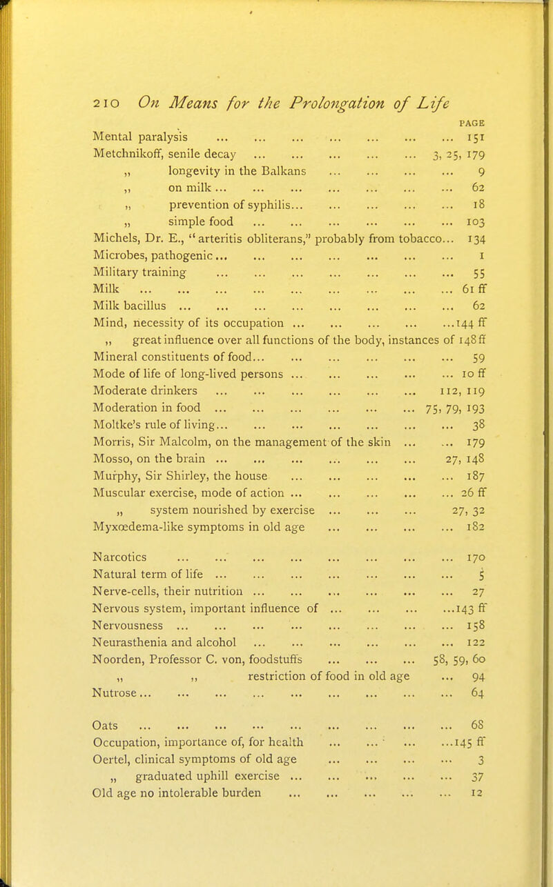 PAGE Mental paralysis 151 Metchnikoff, senile decay 3, 25, 179 „ longevity in the Balkans 9 ,, on milk ... 62 „ prevention of syphilis 18 „ simple food 103 Michels, Dr. E., arteritis obliterans, probably from tobacco... 134 Microbes, pathogenic i Military training 55 Milk 61 ff Milk bacillus 62 Mind, necessity of its occupation 144 ff „ great influence over all functions of the body, instances of 148 ff Mineral constituents of food 59 Mode of life of long-lived persons ...loff Moderate drinkers 112,119 Moderation in food 75, 79, 193 Moltke's rule of living 38 Morris, Sir Malcolm, on the management of the skin 179 Mosso, on the brain 27, 148 Murphy, Sir Shirley, the house 187 Muscular exercise, mode of action ... 26 ff „ system nourished by exercise 27, 32 Myxoedema-like symptoms in old age 182 Narcotics 170 Natural term of life ^ Nerve-cells, their nuti'ition 27 Nervous system, important influence of 143 ff Nervousness 158 Neurasthenia and alcohol 122 Noorden, Professor C. von, foodstuff's 58, 59, 60 „ ,, restriction of food in old age ... 94 Nutrose 64 Oats 68 Occupation, importance of, for health ' 145 AT Oertel, clinical symptoms of old age 3 „ graduated uphill exercise 37