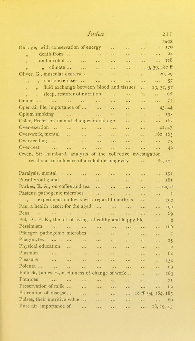 Index 21J PAGE Old age, with conservation of energy 170 „ death from 24 „ and alcohol 118 „ climate 9, 39, 187 ff Oliver, G., muscular exercises 26, 29 ,, ,, static exercises 57 ,, „ fluid exchange between blood and tissues ... 29, 32, 57 ,, „ sleep, restorer of nutrition ... ... 168 Onions 71 Open-air life, importance of 43, 44 Opium smoking ... 135 Osier, Professor, mental changes in old age 167 Over-exertion , ... 42, 47 Over-work, mental 162,165 Over-feeding ... 75 Over-rest ... 42 Owen, Sir Isambard, analysis of the collective investigation results as to influence of alcohol on longevity ... 82, 124 Paralysis, mental 151 Parathyroid gland 181 Parkes, E. A., on coffee and tea 129 ff Pasteur, pathogenic microbes i ,, experiment on fowls with regard to anthrax 190 Pau, a health resort for the aged 190 Peas ■ ... 69 Pel, Dr. P. K., the art of living a healthy and happy life ... 2 Pessimism 166 Pflueger, pathogenic microbes ... ... ... ... ... i Phagocytes ... 25 Physical education 2 Plasmon 64 Pleasure 154 Polenta 69 Pollock, James E., usefulness of change of work 163 Potatoes 71 Preservation of milk 62 Pievention of disease 18 ff, 94, 184, 185 Pulses, their nutritive value 69 Pure air, importance of 18, 19, 43