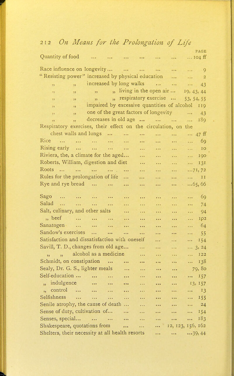 PAGE Quantity of food 104 ff Race influence on longevity... 9  Resisting power increased by physical education 2 „ „ increased by long walks 43 „ „ „ „ living in the open air ... 19,43,44 „ „ „ respiratory exercise ... 53, 54, 55 „ „ impaired by excessive quantities of alcohol 119 ,, „ one of the great factors of longevity ... 43 „ „ decreases in old age 189 Respiratory exercises, their effect on the circulation, on the chest walls and lungs 47 ff Rice ... ... 69 Rising early ... 10 Riviera, the, a climate for the aged 190 Roberts, William, digestion and diet 131 Roots 71) 72 Rules for the prolongation of life 11 Rye and rye bread ...65, 66 Sago 69 Salad 74 Salt, culinary, and other salts 94 „ beef ip2 Sanatogen 64 Sandow's exercises ... 55 Satisfaction and dissatisfaction with oneself 154 Savill, T. D., changes from old age 3, 24 „ „ alcohol as a medicine 122 Schmidt, on constipation 138 Sealy, Dr. G. S., lighter meals 79, 80 Self-education 157 „ indulgence t3, 157 „ control 13 Selfishness 155 Senile atrophy, the cause of death 24 Sense of duty, cultivation of. 154 Senses, special 183 Shakespeare, quotations from 12,123,156,162 Shelters, their necessity at all health resorts 39,44