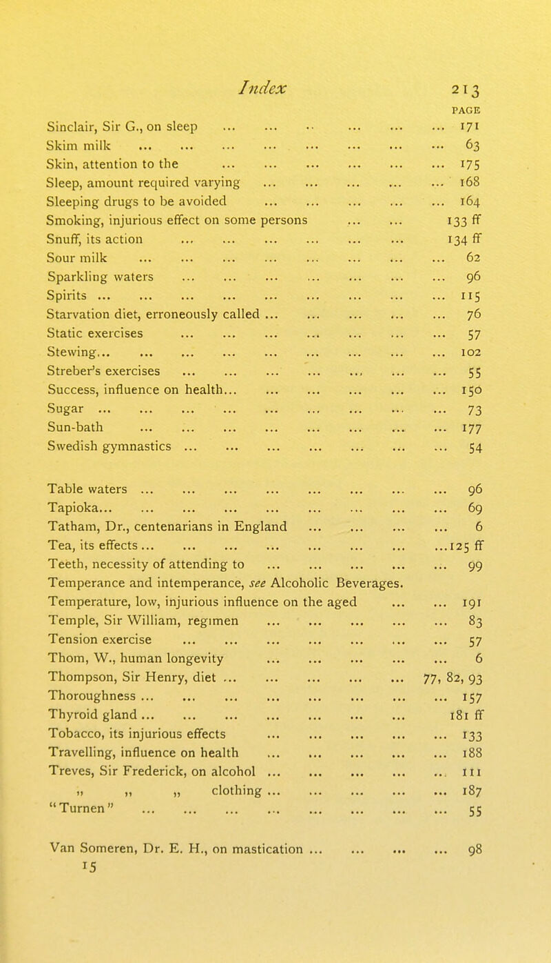 PAGE Sinclair, Sir G., on sleep 171 Skim milk ... ... ••• ■•■ ... ... .•• ••• 63 Skin, attention to the I75 Sleep, amount required varying 168 Sleeping drugs to be avoided 164 Smoking, injurious efYect on some persons I33 SnufF, its action 134 ff Sour milk 62 Sparkling waters 96 Spirits ... ... ... ... ... ... ... ... ... 115 Starvation diet, erroneously called 76 Static exercises 57 Stewing... 102 Streber's exercises , 55 Success, influence on health... ... ... ... ... ... 150 Sugar 73 Sun-bath 177 Swedish gymnastics 54 Table waters 96 Tapioka 69 Tatham, Dr., centenarians in England 6 Tea, its effects ... ...125 ff Teeth, necessity of attending to ... ... ... ... ... 99 Temperance and intemperance, see Alcoholic Beverages. Temperature, low, injurious influence on the aged 191 Temple, Sir William, regimen 83 Tension exercise ... ... ... ... ... ... ... 57 Thom, W., human longevity ... ... ... ... ... 6 Thompson, Sir Henry, diet 77, 82, 93 Thoroughness 157 Thyroid gland 181 ff Tobacco, its injurious effects 133 Travelling, influence on health 188 Treves, Sir Frederick, on alcohol lii 1, „ „ clothing 187 Turnen 55 Van Someren, Dr. E. H., on mastication ... 15 98