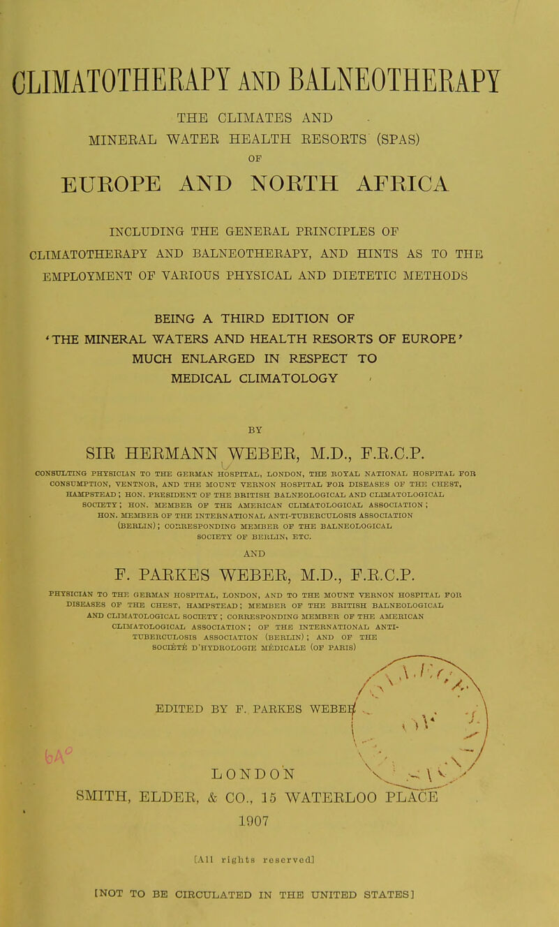 THE CLIMATES AND MINEEAL WATEE HEALTH EESOETS (SPAS) OP EUROPE AND NORTH AFRICA INCLUDING THE GENEEAL PEINCIPLES OF CLIMATOTHEBAPY AND BALNEOTHEEAPY, AND HINTS AS TO THE EMPLOYMENT OF VAEIOUS PHYSICAL AND DIETETIC METHODS BEING A THIRD EDITION OF 'THE MINERAL WATERS AND HEALTH RESORTS OF EUROPE^ MUCH ENLARGED IN RESPECT TO MEDICAL CLIMATOLOGY BY SIE HEEMANN WEBEE, M.D., F.E.C.P. CONSULTING PHYSICliN TO THE QEBMAN HOSPITAI;, LONDON, THE BOTAL NATIONAL HOSPITAL FOB CONSUMPTION, VENTNOB, AND THE MOUNT VEBNON HOSPITAL FOR DISEASES OP THE CHEST, HAMPSTEAD; HON. PBESIDENT OE the BRITISH BALNEOLOGICAL AND CLLMATOLOGICAL SOCIETT ; HON. MEMBER OF THE AMERICAN CLIMATOLOGIOAL ASSOCIATION ; HON. MEMBER OF THE INTERNATIONAL ANTI-TUBERCULOSIS ASSOCIATION (BERLIN); CORRESPONDING MEMBER OP THE BALNEOLOGICAL SOCIETY OP BERLIN, ETC. AND F. PAEKES WEBEE, M.D., E.E.C.P. PHYSICIAN TO THE GERMAN HOSPITAL, LONDON, AND TO THE MOUNT VEBNON HOSPITAL FOR DISEASES OF THE CHEST, HAMPSTEAD ; MEMBER OP THE BBITISH BALNEOLOGICAL AND CLIMATOLOGIOAL SOCIETY ; COBBESPONDING MBIMBER OF THE AMERICAN CLIMATOLOGIOyVL ASSOCIATION ; OF THE INTERNATIONAL ANTI- TUBERCULOSIS ASSOCIATION (BERLIN) ; AND OP THE SOCIETE D'HYDROLOGIE MEDICALE (OP PARIS) SMITH, ELDEE, & CO., 15 WATERLOO PLACET 1907 [.\n rife'hts reserved] [NOT TO BE CIRCULATED IN THE UNITED STATES]