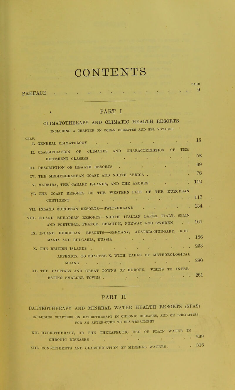 CONTENTS PREFACE TAQE 9 PART I CLIMATOTHERAPY AND CLIMATIC HEALTH RESOKTS INCLUDING A CHAPTEE ON OCEAN CLIMATES AND SEA VOYAGES CHAP. I. GENERAL CLIMATOLOGY 15 II CLASSIFICATION OF CLIMATES AND CHARACTERISTICS OF THE 52 DIFFERENT CLASSES 69 III. DESCRIPTION OF HEALTH RESORTS IV. THE MEDITERRANEAN COAST AND NORTH AFRICA 78 V. MADEIRA, the' CANARY ISLANDS, AND THE AZORES . . • .112 yi. THE COAST RESORTS OF THE WESTERN PART OF THE EUROPEAN ... 117 CONTINENT Vn. INLAND EUROPEAN RESORTS—SWITZERLAND VIII. INLAND EUROPEAN RESORTS—NORTH ITALIAN LAKES, ITALY, SPAIN AND PORTUGAL, FRANCE, BELGIUM, NORWAY AND SWEDEN . • 161 IX. INLAND EUROPEAN RESORTS—GERMANY, AUSTRIA-HUNGARY, ROU- 1 ftfi MANIA AND BULGARIA, RUSSIA 233 X. THE BRITISH ISLANDS APPENDIX TO CHAPTER X. WITH TABLE OF METEOROLOGICAL MEANS .... 280 XI. THE CAPITALS AND GREAT TOWNS OF EUROPE. VISITS TO INTER- . 281 ESTING SMALLER TOWNS . PART II BALNEOTHERAPY AND MINERAL WATER HEALTH RESORTS (SPAS) INCLUDING CHAPTEBS ON HYDROTHERAPY IN CHRONIC DISEASES, AND ON LOCALITIES FOR AN AFTER-CURE TO SPA-TREATMENT XII. HYDROTHERAPY, OR THE THERAPEUTIC USE OF PLAIN WATER IN . . 299 CHRONIC DISEASES 316 XIII. CONSTITUENTS AND CLASSIFICATION OF MINERAL WATERS . • •