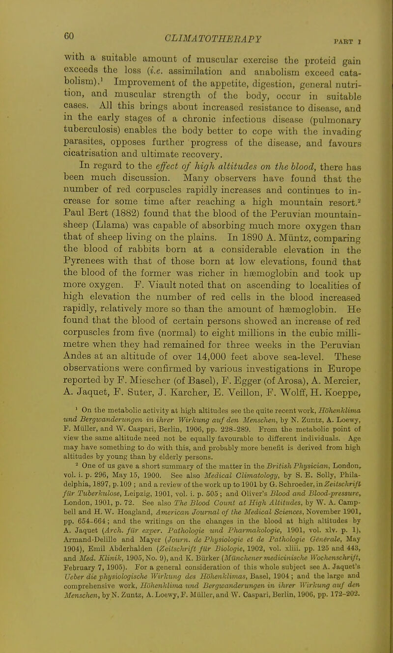 PART 1 With a suitable amount of muscular exercise the proteid gain exceeds the loss (i.e. assimilation and anabolism exceed cata- bolism).' Improvement of the appetite, digestion, general nutri- tion, and muscular strength of the body, occur in suitable cases. All this brings about increased resistance to disease, and in the early stages of a chronic infectious disease (pulmonary tuberculosis) enables the body better to cope with the invading parasites, opposes further progress of the disease, and favours cicatrisation and ultimate recovery. In regard to the effect of high altitudes on the blood, there has been much discussion. Many observers have found that the number of red corpuscles rapidly increases and continues to in- crease for some time after reaching a high mountain resort.^ Paul Bert (1882) found that the blood of the Peruvian mountain- sheep (Llama) vs^as capable of absorbing much more oxygen than that of sheep living on the plains. In 1890 A. Miintz, comparing the blood of rabbits born at a considerable elevation in the Pyrenees with that of those born at low elevations, found that the blood of the former was richer in haemoglobin and took up more oxygen. F. Viault noted that on ascending to localities of high elevation the number of red cells in the blood increased rapidly, relatively more so than the amount of haemoglobin. He found that the blood of certain persons showed an increase of red corpuscles from five (normal) to eight millions in the cubic miUi- metre vphen they had remained for three weeks in the Peruvian Andes at an altitude of over 14,000 feet above sea-level. These observations were confirmed by various investigations in Europe reported by F. Miescher (of Basel), F. Egger (of Arosa), A. Mercier, A. Jaquet, F. Suter, J. Karcher, E. Veillon, F. Wolflf,H. Koeppe, ' On the metabolic activity at high altitudes see the quite recent work, Holicnklivia iind Bergwanderimgen in ihrer Wirkung auf den Menschen, by N. Zuntz, A. Loewy, F. Miiller, and W. Caspari, Berlm, 1906, pp. 228-289. From the metabolic point of view the same altitude need not be equally favourable to different individuals. Age may have something to do with this, and probably more benefit is derived from high altitudes by young than by elderly persons. - One of us gave a short summary of the matter in the British Physician, London, vol. i. p. 296, May 15, 1900. See also Medical Climatology, by S. E. Solly, Phila- delphia, 1897, p. 109 ; and a review of the work up to 1901 by G. Schroeder, in Zeitschrift filr TuberkiUose, Leipzig, 1901, vol. i. p. 505; and Oliver's Blood and Blood-pressure, London, 1901, p. 72. See also The Blood Count at High Altitudes, by W. A. Camp- bell and H. W. Hoagland, American Journal of the Medical Sciences, November 1901, pp. 654-664; and the writings on the changes in the blood at high altitudes by A. Jaquet (Arch, filr exper. Pathologie und Pharniakologie, 1901, vol. xlv. p. 1), Armand-Delillo and Mayer (Journ. de Physiologic et de Pathologie GiiUrale, May 1904), Emil Abderhalden (Zeitschrift filr Biologic, 1902, vol. xliii. pp. 125 and 443, and Med. Klinik, 1905, No. 9), and K. Biirker (MtlncJicner mcdicinische Wochenschrift, February 7, 1905). For a general consideration of this whole subject see A. Jaquet's ifeber die physiologisclie Wirkimg des Huhenklivias, Basel, 1904; and the large and comprehensive work, Huhcnklima und Bergwanderungcn in ihrer Wirkung auf den Menschen, byN. Zuntz, A. Loewy, F. Miiller, and W. Caspari, Berlin, 1906, pp. 172-202.