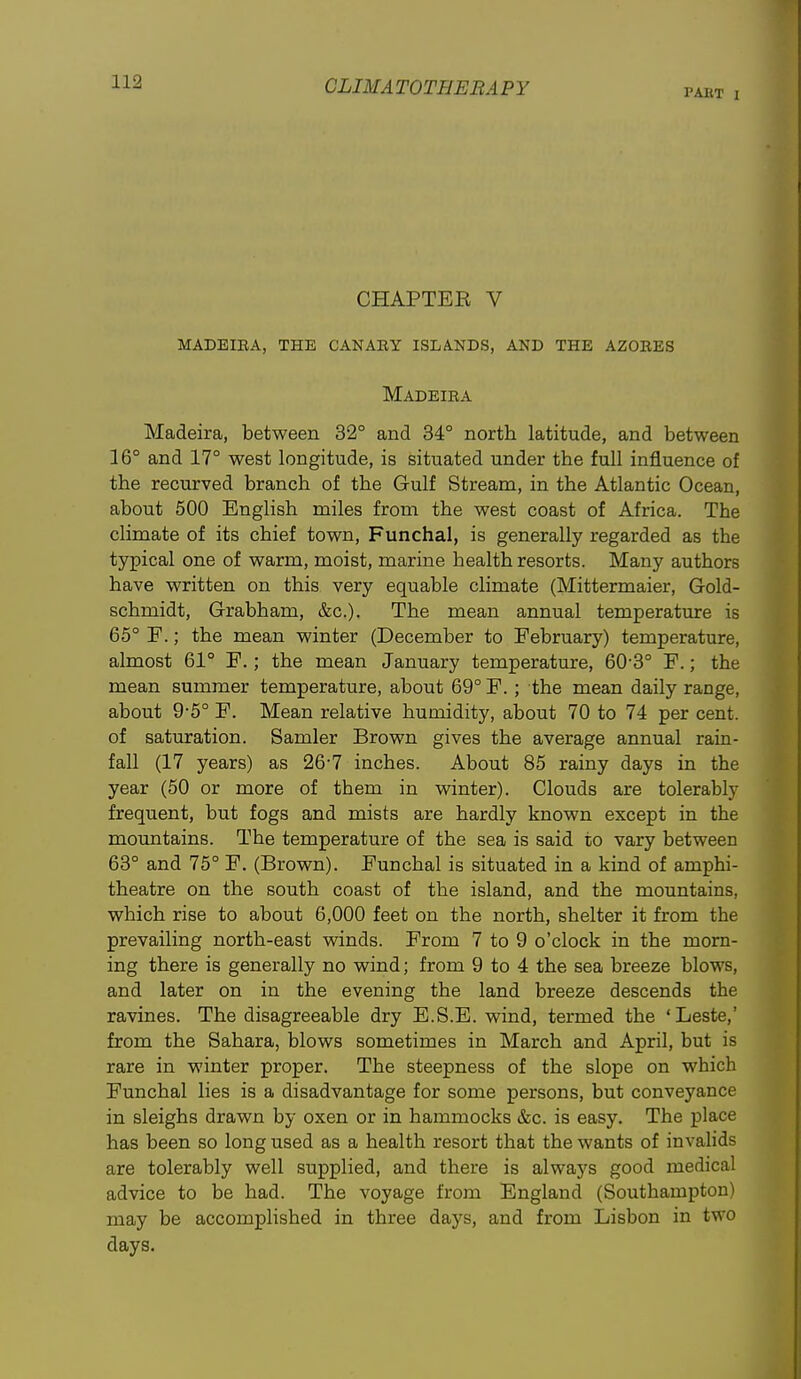 PAET I CHAPTER V madeiba, the canaey islands, and the azoees Madeiea Madeira, between 32° and 34° north latitude, and between 16° and 17° west longitude, is situated under the full influence of the recurved branch of the Gulf Stream, in the Atlantic Ocean, about 500 English miles from the west coast of Africa. The climate of its chief town, Funchal, is generally regarded as the typical one of warm, moist, marine health resorts. Many authors have written on this very equable climate (Mittermaier, Gold- schmidt, Grabham, &c.). The mean annual temperature is 65° F.; the mean winter (December to February) temperature, almost 61° F.; the mean January temperature, 60-3° F.; the mean summer temperature, about 69° F. ; the mean daily range, about 9-5° F. Mean relative humidity, about 70 to 74 per cent, of saturation. Samler Brown gives the average annual rain- fall (17 years) as 26-7 inches. About 85 rainy days in the year (50 or more of them in winter). Clouds are tolerably frequent, but fogs and mists are hardly known except in the mountains. The temperature of the sea is said to vary between 63° and 75° F. (Brown). Funchal is situated in a kind of amphi- theatre on the south coast of the island, and the mountains, which rise to about 6,000 feet on the north, shelter it from the prevailing north-east winds. From 7 to 9 o'clock in the morn- ing there is generally no wind; from 9 to 4 the sea breeze blows, and later on in the evening the land breeze descends the ravines. The disagreeable dry E.S.E. wind, termed the 'Leste,' from the Sahara, blows sometimes in March and April, but is rare in winter proper. The steepness of the slope on which Funchal lies is a disadvantage for some persons, but conveyance in sleighs drawn by oxen or in hammocks &c. is easy. The place has been so long used as a health resort that the wants of invalids are tolerably well supplied, and there is alwaj's good medical advice to be had. The voyage from England (Southampton) may be accomplished in three days, and from Lisbon in two days.