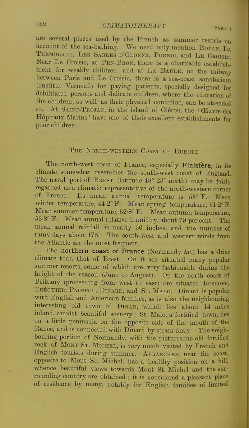 I'AUT I are several places used by the French as summer resorts on account of the sea-bathing. We need only mention Koyan, La Tremblade, Les Sables d'Olonne, Pornic, and Le Croisic. Near Le Croisic, at Pen-Bron, there is a charitable establish- ment for weakly children, and at La Baule, on the railway between Paris and Le Croisic, there is a sea-coast sanatorium (Institut Verneuil) for paying patients, specially designed for debilitated persons and dehcate children, where the education of the children, as well as their physical condition, can be attended to. At Saint-Trojan, in the island of Oleron, the ' (Euvre des H6pitaux Marins ' have one of their excellent estabhshments for poor children. The North-western Coast of Europe The north-west coast of France, especially Finistere, in its climate somewhat resembles the south-west coast of England. The naval port of Brest (latitude 48° 23' north) may be fairly regarded as a climatic representative of the north-western comer of France. Its mean annual temperature is 53° F. Mean winter temperature, 44-2° F. Mean spring temperature, 51-2° F. Mean summer temperature, 62-8° F. Mean autumn temperature, 53-8° F. Mean annual relative humidity, about 79 per cent. The mean annual rainfall is nearly 30 inches, and the number of rainy days about 175. The south-west and western winds from the Atlantic are the most frequent. The northern coast of France (Normandy &c.) has a drier climate than that of Brest. On it are situated many popular summer resorts, some of which are very fashionable during the height of the season (June to August). On the north coast of Brittany (proceeding from west to east) are situated Eoscoff, Treguier, Paimpol, Dinard, and St. Malo, Dinard is popular with EngHsh and American famihes, as is also the neighbouring interesting old town of Dinan, which Hes about 14 miles inland, amidst beautiful scenery; St. Malo, a fortified tovra, Has on a little peninsula on the opposite side of the mouth of the Kance, and is connected with Dinard by steam ferry. The neigh- bouring portion of Normandy, with the pictm-esque old fortified rock of Mont St. Michel, is very much visited by French and Enghsh tourists during summer. Avranches, near the coast, opposite to Mont St. Michel, has a healthy position on a hill, whence beautiful views towards Mont St. Michel and the sur- rounding country are obtained; it is considered a pleasant place of residence by many, notably for English families of limited