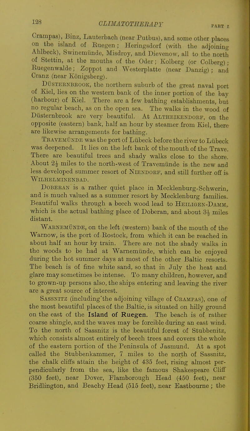 Crampas), Binz, Lauterbach (near Putbus),and some other places on the island of Euegen; Heringsdorf (with the adjoining Ahlbeck), Swinemiinde, Misdroy, and Dievenow, all to the north of Stettin, at the mouths of the Oder; Kolberg (or Colberg); Ruegenwalde; Zoppot and Westerplatte (near Danzig); and Cranz (near Konigsberg). DusTEENBRooK, the northern suburb of the great naval port of Kiel, lies on the western bank of the inner portion of the bay (harbour) of Kiel. There are a few bathing establishments, but no regular beach, as on the open sea. The walks in the wood of Diisternbrook are very beautiful. At Altheikendorf, on the opposite (eastern) bank, half an hour by steamer from Kiel, there are likewise arrangements for bathing. Travemunde was the port of Liibeck before the river to Liibeck was deepened. It lies on the left bank of the mouth of the Trave. There are beautiful trees and shady walks close to the shore. About 2i miles to the north-west of Travemiinde is the new and less developed summer resort of Niendorf, and still further off is WlLHELMINENBAD. DoBERAN is a rather quiet place in Mecklenburg-Schwerin, and is much valued as a summer resort by Mecklenburg families. Beautiful walks through a beech wood lead to Heiligen-Damm, which is the actual bathing place of Doberan, and about 3i miles distant. Warnemunde, on the left (western) bank of the mouth of the Warnow, is the port of Kostock, from which it can be reached in about half an hour by train. There are not the shady walks in the woods to be had at Warnemunde, which can be enjoyed during the hot summer days at most of the other Baltic resorts. The beach is of fine white sand, so that in July the heat and glare may sometimes be intense. To many children, however, and to grown-up persons also, the ships entering and leaving the river are a great source of interest. Sassnitz (including'the adjoining village of Crampas), one of the most beautiful places of the Baltic, is situated on hilly ground on the east of the Island of Ruegen. The beach is of rather coarse shingle, and the waves may be forcible during an east wind. To the north of Sassnitz is the beautiful forest of Stubbenitz, which consists almost entirely of beech trees and covers the whole of the eastern portion of the Peninsula of Jasmund. At a spot called the Stubbenkammer, 7 miles to the north of Sassnitz, the chalk cliffs attain the height of 435 feet, rising almost per- pendicularly from the sea, like the famous Shakespeare Cliff (350 feet), near Dover, Flamborough Head (450 feet), near Bridlington, and Beachy Head (515 feet), near Eastbourne; the