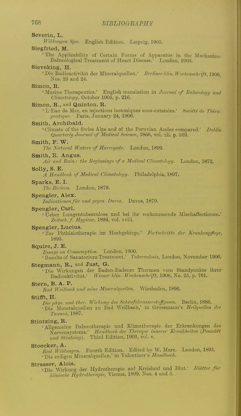 Severin, L. Wil<hni(/m Spa. English Edition. Leipzig, 1905. Siegfried, M. 'The Applicability of Certain Forms of Apparatus in the Mechanico- Balneological Treatment of Heart Disease.' London, 1903. Sieveking, H. 'Die Eadioactivitiit der Mineralquellen.' Jifirlinerkliji. Wocluiuchrift, 1906 Nos. 23 and 24. Simon, R. ' Marine Therapeutics.' English translation in Junnial <if Balncobxji) (md Climatolo;/!/, October 1905, p. 216. Simon, E.., and Quinton, R. ' L'Eau de Mer, en injections isotoniques sous-cutanees.' Societe de Thcra- peiitique. Paris, January 24, 1906. Smith, Archibald. ' Climate of the Swiss Alps and of the Peruvian Andes compared.' iJuhlin Quarterly Journal of Medical Science, 1866, vol, xli. p. 339. Smith, P. W. 'J'he Natural Waters of Harroyate. London, 1899. Smith, R. Angus. Air mid Bain: the Beyinninys of a Medical Climahdoyy. London, 1872. Solly, S. E. A Handbook of Medical Clhiuitoloyy. Philadelphia, 1897. Sparks, E. I. The Riviera. London, 1879. Spengler, Alex. Indicationen fiir und yeyen Davos. Davos, 1879. Spengler, Carl. ' Ueber Lungentubercvilose und bei ihr vorkommende Mischaffectionen.' Zeitsch.f. Kyyiene, 1894, vol. xviii. Spengler, Lucius. ' Zur Phthisiotherapie im Hochgebirge.' Fortschritte der KranJcenpJleye, 1893. Squire, J. E. Essays on Consnmption. London, 1900. ' Eesults of Sanatorium Treatment.' Tuberculosis, London, November 1906. Stegmann, R., and Just, G. ' Die Wirkmigen der Baden-Badener Thermen \ om Standpunkte ihrer Eadioaktivitat.' Wiener Min. Wochenschrift, 1906, No. 25, p. 761. Stern, B. A. P. Bad Weilbach und seine MinerahjueUen. Wiesbaden, 1896. Stifft, H. Die phys. und ther. Wirl-ii.ny des Schicefelu-as.serstoffyases. BerUn, 1886. ' Die Mineralquellen zn Bad Weilbach,' in Grossmann's Heilquellen des Taunus, 1887. Stintzing, R. 'Allgenieine Balneotherapie und Klimatherapie der Erkrankungen des Nervensystems.' Handbuch der Therapie innerer Krankheiten {Jfenzoldt und Stintziny). Third Edition, 1908, vol. v. Stoecker, A. Bad Wildunyen. Fovirih Edition. Edited by W. Marc. London, 1895. 'Die erdigeii Mineralquellen,' in Valentiner's Handbuch. Strasser, Alois. ' Die Wirkung der Hydrotherapie aut I^rcislauf und Blut.' Blatter fur klinische Hydrotherapie, Vienna, 1899, Nos. 4 and 5.