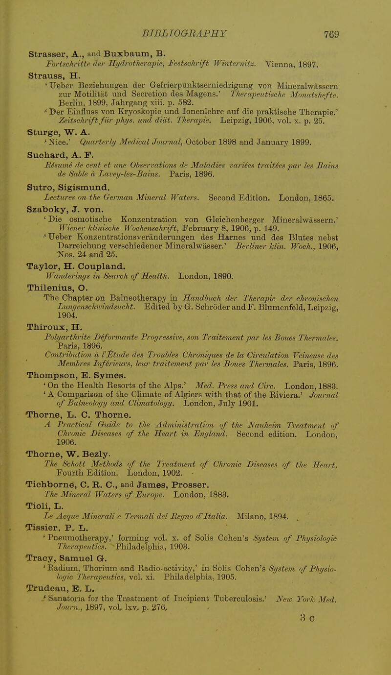 Strasser, A., and Buxbaum, B. Fortschritte der Hi/drotherapie, Festschrift Wintei'nitz. Vienna, 1897. Strauss, H. ' Ueber Beziehimgen der Gefrierpunktserniedrigimg von Mineralwasseru zur Motilitiit und Secretion des Magens.' Thcrapeutische Monatshefte. Berlin, 1899, Jahrgang xiii. p. 582. Der Einfluss von Kryoskopie und lonenlehre auf die praktische Therapie.' Zeitschriftfiir 2)hys. und diiit. Therapie. Leipzig, 1906, vol. x. p. 25. Sturge, W. A. ^ Nice.' Quarterly Medical Journal, October 1898 and January 1899. Suchard, A. P. lUsume de cent et une Observations de Maladies varides traitSes par les Bains de Sable a Lavey-les-Bains. Paris, 1896. Sutro, Sigismund. Lectures on the German Mineral Waters. Second Edition. London, 1865. Szaboky, J. von. ' Die osmotisehe Konzentration von Gleichenberger Mineralwassern.' Wiener l-linische Wochenschrift, February 8, 1906, p. 149. •' Ueber Konzentrationsveranderungen des Harnes und des Blutes nebst Darreichung verschiedener Mineralwasser.' Berliner klin. Woch., 1906, Nos. 24 and 25. Taylor, H. Coupland. Wunderijiys in Search of Health. London, 1890. Thilenius, O. The Chapter on Balneotherapy in Handbuch der Therapie der chronischen Lufif/enschtvindsucht. Edited by G. Schroder and F. Blumenfeld, Leipzig, 1904. ThiroTix, H. Polyarthrite Deformante Progressive, son Traitement par les Boues Thermales. Paris, 1896. Contribution a, f Etude des Troubles Chroniques de la Circulation Veineuse des Membres Inferieurs, leur traitement jMr les Boues Thermales. Paris, 1896. Thompson, E. Symes. ' On the Health Kesorts of the Alps.' Med. Press and Circ. London, 1883. ' A Comparison of the Climate of Algiers with that of the Eiviera.' Journal of Balneology and Climatoloyy. London, July 1901. Thome, L. C. Thorne. A Practical Guide to the Administration of the Nauheim Treatmeiit of Chronic Diseases of the Heart in England. Second edition. London, 1906. Thorne, W. Bezly. The Schott Methods of the Treatment of Chronic Diseases of the Heart. Fourth Edition. London, 1902. ■ Tichborne, C. E,. C, and James, Prosser. The Mineral Waters of Europe. London, 1883. Tioli, L. Le Acque Minerali e Termali del Regno d''Italia. Milano, 1894. Tissier. P. L. * Pneumotherapy,' forming vol. x. of Soils Cohen's System of Physiologic Therapeutics. Philadelphia, 1903. Tracy, Samuel G-. ' Kadium, Thoriima and Eadio-activity,' in Solis Cohen's/SV/sto/i of Physio- logic Therapeutics, vol. xi. Philadelphia, 1905. Trudeau, E. L. ' Sanatoria for the Trfiatment of Incipient Tuberculosis.' Neio York Med. Journ., 1897, vol, \%.v, p. i}76, 3 c