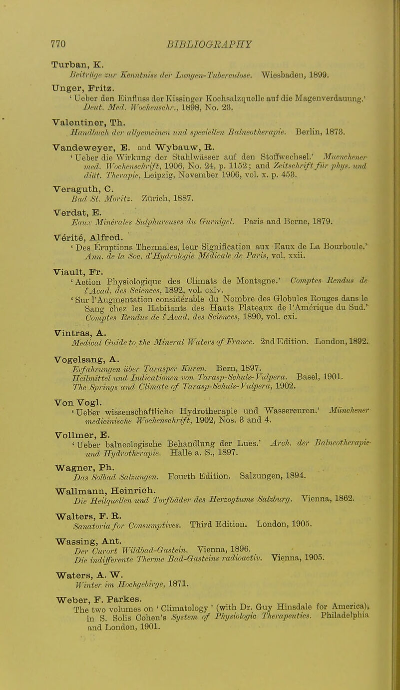 Turban, K. L'fitrut/f ~iir KenntnisH dev Limyen-Tuhereuloge. Wiesbaden, 1899. linger, Pritz. ' Ueber den Einfluss der Kissinger Kochsalzquellc auf die Magenverdauung.' Dent. Med. Wochemehi:, 1898, No. 23. Valentiner, Th. ILtndliiicli der uUijcmeiwii iniil. Hpecicllcn H(tln(:<ithef(qni;. Berlin, 1878. Vandeweyer, E. and Wybauw, B. ' Uober die Wirkung der Stahlwiisser auf den Stoffwechsel.' Miicnchmer vied. Wi)clii'iisc]irift, 1906, No. 24, p. 1152; and Zcituchrift fiir pliijg. und diat. Thempic, Leipzig, November 190G, vol. x. p. 458. Veraguth, C. Dad St. Mnritz. Zurich, 1887. Verdat, E. JEmi.r Minemtes Sulphureitscs du Gurnujel. Paris and Berne, 1879. V6rit6, Alfred. ' Des Eruptions Thermales, leur Signification aux Eaux de La Bourboule. Ann. de la Soc. d'Hydrologie Midicale de Paris, vol. xxii. Viault, Fr. ' Action Physiologique des Climats de Montagne.' Comptes Rendtis de tAcad. des Sciences, 1892, vol. cxiv. ' Sur I'Avigmentation considerable du Nombre des Globules Eouges dans le Sang chez les Habitants des Hauts Plateaux de I'Amerique du Sud.' Coniptes Bendus de tAcad. des Scimices, 1890, vol. cxi. Vintras, A. Medical Guide to the Mineral Waters of France. 2nd Edition. London, 1892. Vogelsang, A. ErfahruM/en iiber Taras2)er Kuren. Bern, 1897. Heilmittel und Indicationen von Tarasp-Sohuls-Vulpera. Basel, 1901. The Springs and Climate of Tarasp-Schuls- Vulpera, 1902. Von Vogl. ' Ueber wisseuschaftliche Hydrotherapie und Wassercuren.' Miinchener medicinische Woehenschrift, 1902, Nos. 3 and 4. Vollmer, E. 'Ueber balneologische Behandlung der Lues.' Arch, der Balneotherapie und Hydrotheraiiie. Halle a. S., 1897. Wagner, Ph. Das Solhnd Sahungen. Fourth Edition. Salzungen, 1894. Wallmann, Heinrich. Die Heilquellen und Torfbdder des Rerzogtums Salzburg. Vienna, 1862. Walters, F. R. Sanatoria for Consumptives. Third Edition. London, 1905. Wassing, Ant. Der Curort Wildbad-Gastein. Vienna, 1896. _ Die indijferente Therme Bad-Gasteins radioactiv. Vienna, 1905. Waters, A. W. Winter iin Ilochgebirge, 1871. Weber, F. Parkes. , , . The two volumes on ' Climatology ' (with Dr. Guy Hmsdale for America), in S. Solis Cohen's System of Physiologic Therapeutics. Philadelphia and London, 1901.