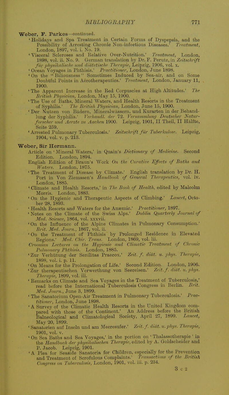 Weber, P. Parkas—continued. ' Holidays and Spa Treatment in Certain Forms of Dyspepsia, and the Possibility of Arresting Chronic Non-infectious Diseases.' Treatment, London, 1897, vol. i. No. 19. 'Visceral Scleroses and Relative Over-Nutrition.' Treatment, London, 1898, vol. ii. No. 9. German translation by Dr. F. Perutz, in Zeitsckrift f i'ir physikaiische und di/itetiscJw Therapie, Leipzig, 1906, vol. x. ' Ocean Voyages in Phthisis.' Practitioner, London, June 1898. 'On the Biliousness Sometimes Induced by Sea-air, and on Some Doubtfiil Points in Aerotherapeutics.' Treatment, London, January 11, 1900. ' The Apparent Increase in the Red Corpuscles at High Altitudes.' The British Physician, London, May 15, 1900. ' The Use of Baths, Mineral Waters, and Health Resorts in the Treatment of Syphilis.' The British Physician, London, June 15, 1900. ' Der Nutzen von Biidern, Mineralwassern, und Kurarten in der Behand- lung der Syphihs.' Verhandl. der 72. Versammlung Deutscher Natur- forscher und Aerzte zu Aachen 1900. Leipzig, 1901, II Theil, II Halfte, Seite 259. ' Arrested Pulmonary Tuberculosis.' Zeitschrift fiir TuberJtulose. Leipzig, 1904, vol. V. p. 213. Weber, Sir Hermann. Ai-ticle on ' Mineral Waters,' in Quain's Dictionary of Medicine. Second Edition. London, 1894. EngUsh Edition of Braun's Work O71 the Curative Effects of Baths and Waters. London, 1875. ' The Treatment of Disease by Climate.' English translation by Dr. H. Port in Von Ziemssen's Handbook of General Therapeutics, vol. iv. London, 1885. ' Climate and Health Resorts,' in The Book of Health, edited by Malcolm Morris. London, 1883. ' On the Hygienic and Therapeutic Aspects of Climbing.' Lancet, Octo- ber 28, 1893. ' Health Resorts and Waters for the Ansemic' Practitioner, 1897. ' Notes on the Chmate of the Swiss Alps.' Dublin Quarterly Journal of Med. Science, 1864, vol. xxxvii. 'On the Influence of the Alpine Climates in Pulmonary Consumption.' Brit. Med. Journ., 1867, vol. ii. 'On the Treatment of Phthisis by Prolonged Residence in Elevated Regions.' Med. Chir. Trans. London, 1869, vol. lii. Croonian Lectures mi the Hyyienic and Climatic Treatment of Chronic Pubnonary Phthisis. London, 1885. ' Zur Verhiitung der Senihtas Praecox.' Zeit. f. diat. u. phys. Therapie, 1898, vol. i. p. 11. ' On Means for the Prolongation of Life.' Second Edition. London, 1906. 'Zur therapeutischen Verwerthung von Seereisen.' Zeit. f. d/ult. u. phys. Therapie, 1899, vol. iii. ' Remarks on Chmate and Sea Voyages in the Treatment of Tuberculosis,' read before the International Tuberculosis Congress in Berlin. Brit. Med. Journ., June 3, 1899. ' The Sanatorium Open-Air Treatment in Pulmonary Tuberculosis.' Prac- titioner, London, June 1898. ' A Survey of the Climatic Health Resorts m the United Kingdom com- pared with those of the Continent.' An Address before the British Balneological and Climatologioal Society, April 27, 1899. Lancet, May 20, 1899. ' Sanatorien auf Insohi und am Meeresufer.' Zett.f. diiit. u.phys. Therapie, 1901, vol. V. ' On Sea Baths and Sea Voyages,' in the portion on ' Thalassotherapie ' m the Handbuch der physikalischen Therapie, edited by A. Goldscheidcr and P. Jacob. Leipzig, 1901. ' A Plea for Seaside Sanatoria for Children, especially for the Prevention and Treatment of Scrofulous Complaints.' Trayisactions of the British Conyress on Tuberculosis, London, 1901, vol. iii. p. 234. 3 c 2