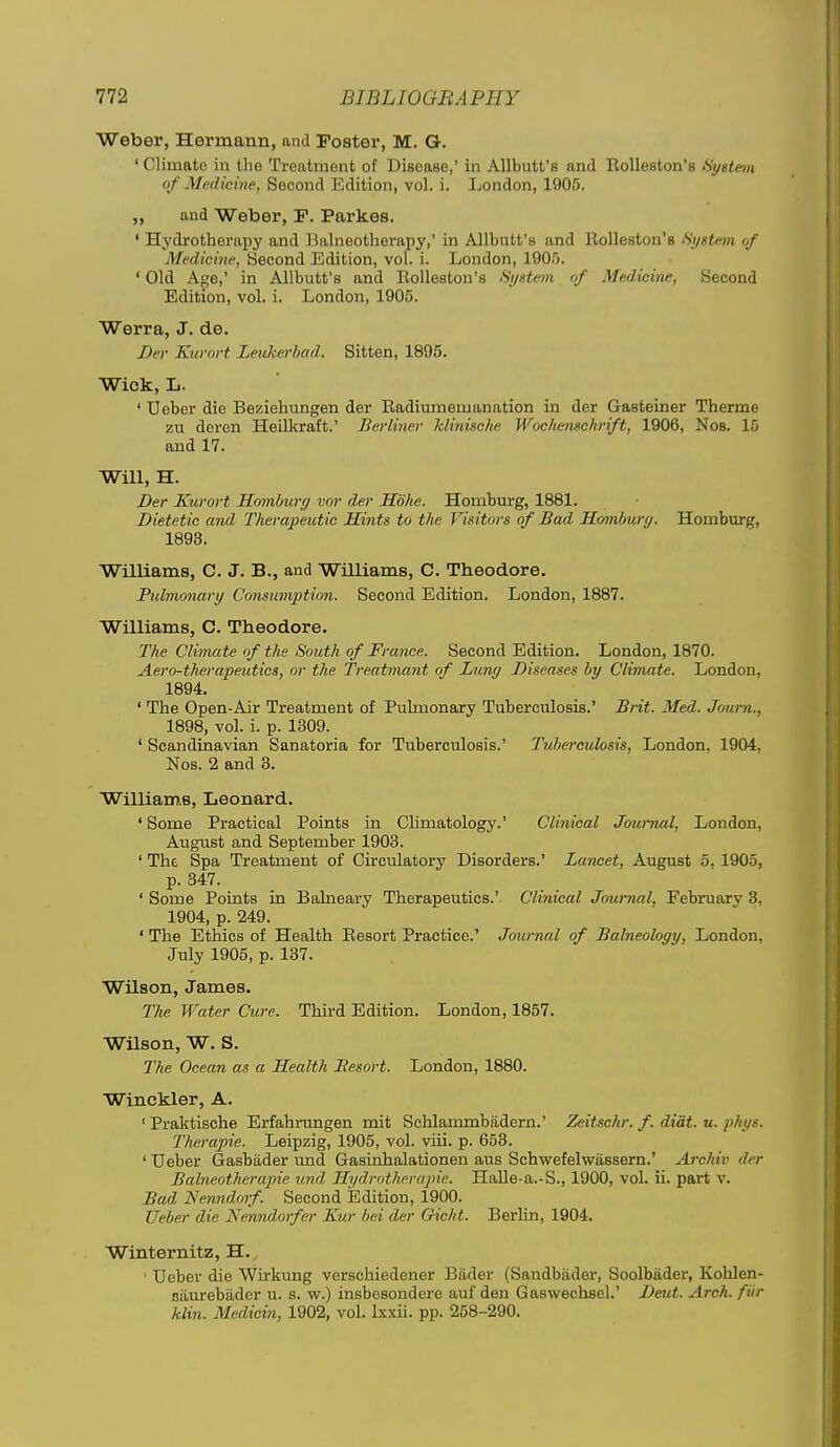 Weber, Hermann, and Foster, M. Or. ' Climate in the Treatment of Disease,' in AUbutt's and EoUeston's System, of Medicine, Second Edition, vol. i. London, 1905. „ and Weber, F. Parkes. ' Hydrotherapy and Balneotherapy,' in Allbutt's and Rolleston's System of Medicine, Second Edition, vol. i. London, 190.0. ' Old Age,' in Allbutt's and Rolleston's System of Medicine, Second Edition, vol. i. London, 1905. Werra, J. de. Der Kurort Leiikerhad. Sitten, 1895, Wick, L. ' Ueber die Beziehungen der Radiumemanation in der Gasteiner Therme zu deren Heilltraft.' Berliner Minische Wochenschrift, 1906, Nos. 1.0 and 17. Will, H. Der Kurort Homhurg vor der Hohe. Homburg, 1881. Dietetic and Therapeutic Hints to the Visitors of Bad Hombury. Homburg, 1893. Williams, C. J. B., and Williams, C. Theodore. Pulmonary Consumption. Second Edition. London, 1887. Williams, C. Theodore. The Climate of the South of France. Second Edition. London, 1870. Aero-therapeutics, or the Treatmant of Lung Diseases by Climate. London, 1894. ' The Open-Air Treatment of Pulmonary Tuberculosis.' Brit. Med. Joum., 1898, vol. i. p. 1309. ' Scandinavian Sanatoria for Tuberculosis.' Tuberculosis, London, 1904, Nos. 2 and 3. Williams, Leonard. ' Some Practical Points in CUmatology.' Clinical Journal, London, August and September 1903. ' The Spa Treatment of Circulatory Disorders.' Lancet, August 5,1905, p. 347. ' Some Points in Balneary Therapeutics.' Clinical Journal, February 3, 1904, p. 249. ' The Ethics of Health Resort Practice.' Journal of Balneology, London, July 1905, p. 137. Wilson, James. The Water Cure. Third Edition. London, 1857. Wilson, W. S. The Ocean as a Health Besort. London, 1880. Winckler, A. ' Praktische Erfahrungen mit Schlammbadern.' Zeitschr. f. didt. u. phys. Therapie. Leipzig, 1905, vol. viii. p. 653. ' Ueber Gasbader imd Gasinhalationen aus Schwefelwassern.' Archiv der Balneotherapie und Hydrotherapie. Halle-a.-S., 1900, vol. ii. part v. Bad Nenndorf. Second Edition, 1900. Ueber die Nenndorfer Kur bei der Gicht. Berlin, 1904. Winternitz, H. ' Ueber die Wirkung verschiedener Biider (Sandbiider, Soolbader, Kohlen- aaurebader u. s. w.) insbcsondere auf den Gaswechsel.' Deut. Arch, fiir klin. Medicin, 1902, vol. Ixxii. pp. 258-290.