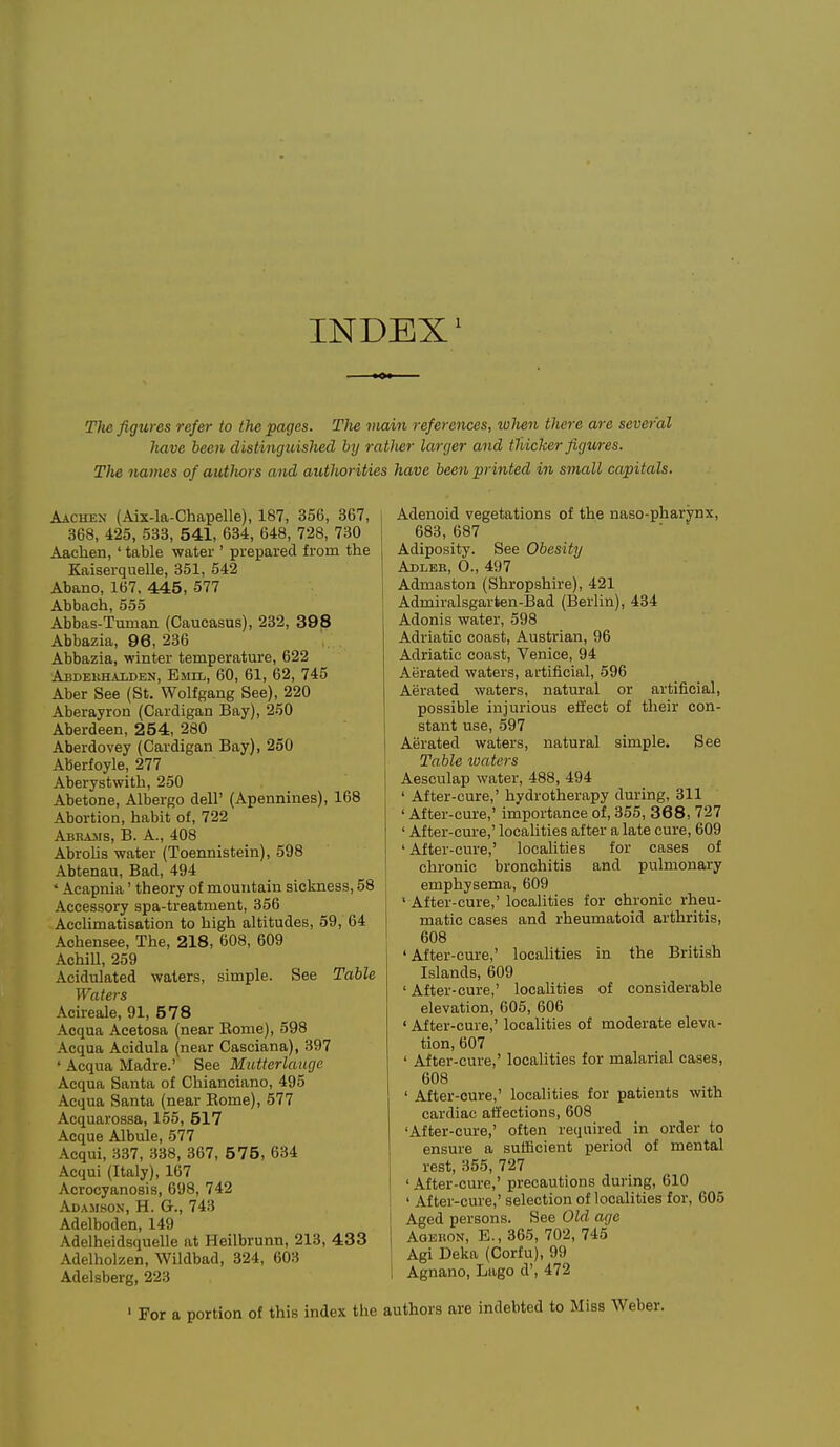 INDEX^ Tlus figures refer to the pages. TJie viain references, when there are several have been distinguished hy ratlier larger and tUicTcer figures. The names of authors and autliorities have been printed in small capitals. Aachen (Aix-la-Chapelle), 187, 356, 367, 368, 425, 533, 541, 634, 648, 728, 730 Aachen, ' table water ' prepared from the Kaiserquelle, 351, 542 Abano, 167. 445, 577 Abbach, 555 Abbas-Tuman (Caucasus), 232, 398 Abbazia, 96, 236 Abbazia, winter temperature, 622 Abdekhaujen, Emil, 60, 61, 62, 745 Aber See (St. Wolfgang See), 220 Aberayron (Cardigan Bay), 250 Aberdeen, 254, 280 Aberdovey (Cardigan Bay), 250 Aberfoyle, 277 Aberystwith, 250 Abetone, Albergo dell' (Apennines), 168 Abortion, habit of, 722 Abbams, B. a., 408 Abrolis water (Toennistein), 598 Abtenau, Bad, 494 ' Acapnia' theory of mountain sickness, 58 Accessory spa-treatment, 356 Acclimatisation to high altitudes, 59, 64 Achensee, The, 218, 608, 609 AchiU, 259 Acidulated waters, simple. See Table Waters Acireale, 91, 578 Acqua Acetosa (near Eome), 598 Acqua Acidula (near Casciana), 397 ' Acqua Madre.' See Mutterlaiujc Acqua Santa of Chianciano, 495 Acqua Santa (near Eome), 577 Acquarossa, 155, 517 Acque Albule, 577 Acqui, 337, 338, 367, 575, 634 Acqui (Italy), 167 Acrocyanosis, 698, 742 Adamson, H. G., 743 Adelboden, 149 Adelheidsquelle at Heilbrunn, 213, 433 Adelholzen, Wildbad, 324, 603 Adelsberg, 223 Adenoid vegetations of the naso-pharynx, 683, 687 Adiposity. See Obesity Adleh, O., 497 Admaston (Shropshire), 421 Admiralsgarten-Bad (Berlin), 434 Adonis water, 598 Adriatic coast, Austrian, 96 Adriatic coast, Venice, 94 Aerated waters, artificial, 596 Aerated waters, natural or artificial, possible injurious effect of their con- stant use, 597 Aerated waters, natural simple. See Table luaters Aesculap water, 488, 494 ' After-cure,' hydrotherapy during, 311 ' After-cure,' importance of, 355, 368, 727 ' After-cure,' localities after a late cure, 609 'After-cure,' localities for cases of chronic bronchitis and pulmonary emphysema, 609 ' After-cure,' localities for chronic rheu- matic cases and rheumatoid arthritis, 608 'After-cure,' localities in the British Islands, 609 ' After-cure,' locahties of considerable elevation, 605, 606 ' After-cure,' localities of moderate eleva- tion, 607 ' After-cure,' localities for malarial cases, 608 ' After-cure,' localities for patients with cardiac affections, 608 'After-cure,' often required in order to ensure a sutScient period of mental rest, 355, 727 ' After-cure,' precautions during, 610 ' After-cure,' selection of localities for, 605 Aged persons. See Old age Agebon, E., 365, 702, 745 Agi Deka (Corfu), 99 Agnano, Lago d', 472 For a portion of this index the authors are indebted to Miss Weber.