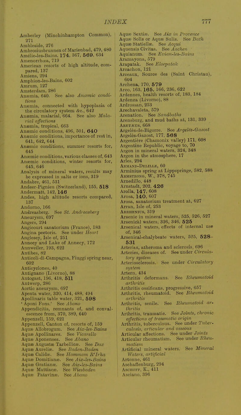Araberley (Minchinhampton Common), 271 Ambleside, 276 Ambrosiusbrminen of Marienbad, 479, 480 Am61ie-les.Bains. 174, 3G7, 5 69, 634 Amenorrhosa, 719 American resorts of high altitude, com- pared, 137 Amiens, 294 Amphion-les-Bains, 602 Amrum, 127 Amsterdam, 286 Anremia, 640. See also Ancemic condi- tions Anasniia, connected with hypoplasia of the circulatory system Ac, 642 Anaemia, malarial, 664. See also Mala- rial affections Aneemia, tropical, 663 Anaemic conditions, 496, 501, 640 Anaemic conditions, importance of rest in, 641, 642, 644 Anaemic conditions, summer resorts for, 645 Anasmic conditions, various classes of, 643 Anaemic conditions, winter resorts for, 645, 646 Analysis of mineral waters, results may be expressed in salts or ions, 319 Andabre, 461, 531 Andeer-Pignieu (Switzerland), 155, 518 Andermatt, 142, 146 Andes, high altitude resorts compared, 137 Andomo, 166 Andreasberg. See St. Andreasberg Aneurysm, 697 Angers, 294 Angicourt sanatorium (France), 183 Angina pectoris. See under Heart Anglesey, Isle of, 251 Annecy and Lake of Annecy, 172 Annweiler, 193, 622 Antibes, 82 Anticoli-di-Campagna, Fiuggi spring near, 602 Anticyclones, 40 Antignano (Livorno), 88 Antogast, 196, 418, 511 Antwerp, 286 Aortic aneurysm, 697 Apenta water, 320, 414, 488, 494 Apollinaris table water, 321, 598 ' Aponi Fons.' See Abano Appendicitis, remnants of, and conval- escence from, 370, 389, 640 Appenzell, 159, 621 Appenzell, Canton of, resorts of, 159 Aqua; Allobrogum. See Aix-les-Bains Aquae ApoUinares. See Vicnrello Aqme Aponenses. See Abano Aquae Augustae Tarbellicffi. See Dax Aquae Aureliae. See Baden-Baden Aquae Calidaj. See Hammam B'Irha Aquae Domitianie. See Aix-les-Bains Aquae Gratianfe. See Aix-les-Bahis Aquae MattiaciE. See Wiesbaden Aquae Patavinae. See Abano Aqute Sextia). See Aix in Provence Aquaa Soils or Aquae Sulis. See Bath Aquae Statiellaa. See Acqui Aquensis Civitas. See Aachen Aquianum. See Evian-les-Bains Aramayona, 579 Arapatak. See Eloepatak Arcachon, 121 Arceaux, Source des (Saint Christau), 604 Archena, 170, 579 Arco, 163, 165, 166, 236, 622 Ardennes, health resorts of, 183, 184 Ardenza (Livorno), 88 Ardrossan, 253 Arechavaleta, 579 Arenation. See Sandbaths Arensburg, and mud baths at, 131, 389 Aeet/eus, 668 Argeles-de-Bigorre. See Argelis-Gazost Argel^s-Gazost, 177, 568 Argentiere (Chamonix valley) 171, 608 Argentine Eepublic, voyage to, 70 I Argon in mineral waters, 324, 348 Argon in the atmosphere, 17 I Aries, 294 j Abmand-Delille, 60 ! Arminius spring at Lippspringe, 582, 588 Abmsteong, W., 378, 745 Arnedillo, 448 Ai-nstadt, 202, 42 6 i Arolla, 147, 608 Arosa, 140, 607 Arosa, sanatorium treatment at, 627 Arran, Isle of, 253 Arrhenixjs, 319 Arsenic in mineral waters, 525, 526, 527 Arsenical waters, 326, 346, 525 Arsenical waters, effects of internal use of, 346 Arsenical-chalybeate waters, 625, 5 2 8- 531 Arteries, atheroma and sclerosis, 696 Arteries, diseases of. See under Circula- tory system Arteriosclerosis. See under Circulatory system Artern, 434 Arthritis deformans. See Rheumatoid arthritis Arthritis ossificans, progressive, 657 Arthritis, rheumatoid. See Rheumatoid arthritis Arthritis, senile. See Rlwwnatoid ar- thritis Arthritis, traumatic. See Joints, chronic affections of traumatic oi'igin Arthritis, tuberculous. See under Tuber- culosis, articular and osseous Articular affections. See under Joints Articular rheumatism. See under Rheu- matism Artificial mineral waters. See Mineral Waters, artificial Artonne, 461 Aschaffenburg, 294 I ASCHOFF, K., 411 Asciano, 396
