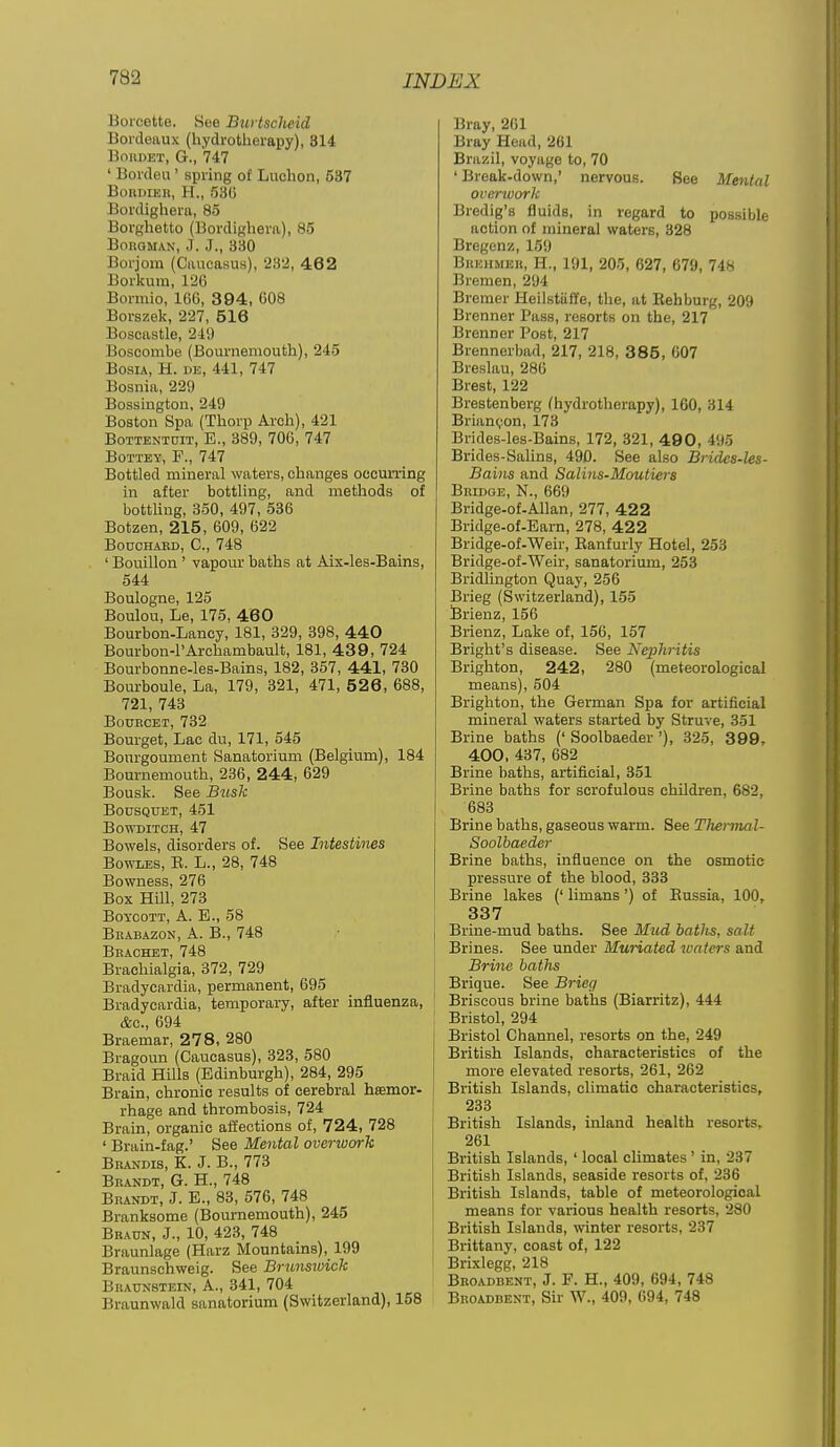 Borcette. See Btii tscheid Bordeaux (hydrotherapy), 314 BoiiDET, G., 747 ' Borden' spring of Luchon, 537 BonniEii, H., 530 Bordighera, 85 Borghetto (Bordighera), 85 BoitOMAN, J. J., 330 Borjora (Caucasus), 232, 462 Borkum, 126 Bormio, 166, 3 94, 008 Borszelj, 227, 516 Boscastle, 249 Boscombe (Bournemouth), 245 BoRiA, H. DE, 441, 747 Bosnia, 229 Bossington, 249 Boston Spa (Thorp Arch), 421 BoTTENiniT, E., 389, 706, 747 BoTTEY, F., 747 Bottled mineral waters, changes occurring in after bottling, and methods of bottling, 360, 497, 536 Botzen, 215, 609, 622 BOOCHABD, C, 748 ' Bouillon ' vapour baths at Aix-les-Bains, 544 Boulogne, 125 Boulou, Le, 175, 460 Bourbon-Lancy, 181, 329, 398, 440 Bourbon-l'Archambault, 181, 43 9, 724 Bourbonne-les-Bains, 182, 357, 441, 730 Bourboule, La, 179, 321, 471, 526, 688, 721, 743 BouKCET, 732 Bourget, Lac du, 171, 545 Bonrgoument Sanatorium (Belgium), 184 Bournemouth, 236, 244, 629 Bousk. See Busk BOUSQUET, 451 BOWDITCH, 47 Bowels, disorders of. See Intestines Bowles, E. L., 28, 748 Bowness, 276 Box HUl, 273 Boycott, A. E., 58 Bbabazon, a. B., 748 Bkachet, 748 Brachialgia, 372, 729 Bradycardia, permanent, 695 Bradycardia, temporary, after influenza, &c. 694 Braemar, 278, 280 Bragoun (Caucasus), 323, 580 Braid Hills (Edinburgh), 284, 295 Brain, chronic results of cerebral hsemor- rhage and thrombosis, 724 Brain, organic affections of, 724, 728 ' Brain-fag.' See Mental overioork Bkandis, K. J. B., 773 Beandt, G. H., 748 Brandt, J. E., 83, 576, 748 Branksome (Bournemouth), 245 Braun, J., 10, 423, 748 Braunlage (Harz Mountains), 199 Braunschweig. See Brunswick Braunstein, a., 341, 704 Braunwald sanatorium (Switzerland), 158 Bray, 201 Bray Head, 261 Brazil, voyage to, 70 ' Break-down,' nervous. See Mental overwork Bredig's fluids, in regard to possible action of mineral waters, 328 Bregenz, 159 Bruhmeu, H., 191, 205, 627, 679, 748 Bremen, 294 Bremer Heilstaffe, the, at Behburg, 209 Brenner Pass, resorts on the, 217 Brenner Post, 217 Brennerbad, 217, 218, 385, 007 Breslau, 286 Brest, 122 Brestenberg (hydrotherapy), 160, 314 Brian<;on, 173 Brides-les-Bains, 172, 321, 49 0, 495 Brides-Salins, 490. See also Brides-les- Bains and Salins-Moutiers Bridge, N., 669 Bridge-of-Allan, 277, 422 Bridge-of-Earn, 278, 422 Bridge-of-Weir, Banfurly Hotel, 253 Bridge-of-Weir, sanatorium, 253 Bridlington Quay, 256 Brieg (Switzerland), 155 Brienz, 156 Brienz, Lake of, 156, 157 Bright's disease. See Nephritis Brighton, 242 , 280 (meteorological means), 504 Brighton, the German Spa for artificial mineral waters started by Struve, 351 Brine baths (' Soolbaeder '), 325, 3 99, 400, 437, 682 Brine baths, artificial, 351 Brine baths for scrofulous children, 682, 683 Brine baths, gaseous warm. See Thermal- Soolbaeder Brine baths, influence on the osmotic pressure of the blood, 333 Brine lakes (' limans ') of Eussia, 100, 337 Brine-mud baths. See Mud baths, salt Brines. See under Muriated waters and Brine baths Brique. See Brieg Briscous brine baths (Biarritz), 444 Bristol, 294 Bristol Channel, resorts on the, 249 British Islands, characteristics of the more elevated resorts, 261, 262 British Islands, climatic characteristics, 233 British Islands, inland health resorts, 261 British Islands, ' local climates ' in, 237 British Islands, seaside resorts of, 236 British Islands, table of meteorological means for various health resorts, 280 British Islands, winter resorts, 237 Brittany, coast of, 122 Brixlegg, 218 Broadbent, J. F. H., 409, 694, 748 Broadbent, Sir W., 409, 694, 748