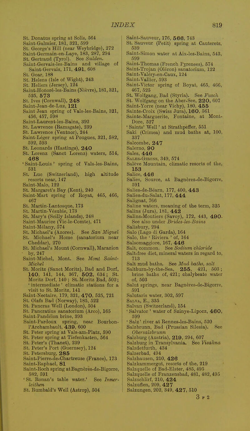 St. Donatus spring at Solis, 564 Saint-Galmier, 181, 321, 599 St. George's Hill (near Weybridge), 272 Saint-Germain-en-Laye, 183, 287, 294 St. Gertraud (Tyrol). See Sulden. Saint-Gervais-les-Bains and village of Saint-Gervais, 171, 491, 608 St. Goar, 188 St. Helens asle of Wight), 243 St. Heliers (Jersey), 124 Saint-Honor6-les-Bains (Ni^vre), 181,321, 525, 5 73 St. Ives (Cornwall), 248 Saint-Jean-de-Luz, 121 Saint Jean spring of Vals-les-Bains, 321, 456, 457, 598 Saint-Laurent-les-Bains, 392 St. Lawrence (Eamsgate), 239 St. Lawrence (Ventnor), 244 Saint-L^ger spring at Pougues, 321, 582, 592, 593 St. Leonards (Hastings), 240 St. Lorenz (Sanct Lorenz) waters, 514, 468 ' Saint-Louis ' spring of Vals-les-Bains, 531 St. Luc (Switzerland), high altitude resorts near, 147 Saint-Malo, 122 St. Margaret's Bay (Kent), 240 Saint-Mart spring of Eoyat, 465, 466, 467 St. Martin-Lantosque, 173 St. Martin-Vesubie, 173 St. Mary's (Scilly Islands), 248 Saint-Maurice (Vic-le-Comte), 471 Saint-Melany, 574 St. Michael's (Azores). See San Miguel St. Michael's Home (sanatorium near Cheddar), 270 St. Michael's Mount (Cornwall), Marazion • by, 247 Saint-Michel, Mont. See Mont Saint- Michel St. Moritz (Sanct Moritz), Bad and Dorf, 140, 141, 144, 367, 502, 634; St. Moritz Dorf, 140 ; St. Moritz Bad, 502; ' intermediate' climatic stations for a visit to St. Moritz, 141 Saint-Nectaire, 179, 321, 470, 525, 721 St. Olafs Bad (Norway), 185, 522 St. Pancras Well (London), 504 St. Pancratius sanatorium (Arco), 165 Saint-Pand61on brine, 393 Saint-Pardoux spring, near Bourbon- I'Archambault, 439, 600 St. Peter spring at Vals-am-Platz, 590 St. Peter spring at Tiefenkasten, 564 St. Peter's (Thanet), 239 St. Peter's Port (Guernsey), 124 St. Petersburg, 285 Saint-Pierre-de-Chartreuse (France), 173 Saint-Eaphael, 81 Saint-Koch spring atBagnferes-de-Bigorre, 582, 591 ' St. Ronan's table water.' See Inner- leitJien St. Eumbald's Well (Astrop), 504 Saint-Sauveur, 176, 5 66, 743 St. Sauveur (Petit) spring at Cauterets, 539 Saint-Simon water at Aix-les-Bains, 543, 599 Saint-Thomas (French Pyrenees), 574 Saint-Trojan (016ron) sanatorium, 122 Saint-Val^ry-en-Caux, 124 Saint-Vallier, 593 Saint-Victor spring of Eoyat, 465, 466, 467, 525 St. Wolfgang, Bad (Styria). See Ftisch St. Wolfgang on the Aber-See, 220, 607 Saint-Yorre (near Vichy), 180, 455 Sainte-Croix (Swiss Jura), 160, 561 Sainte-Marguerite, Fontaine, at Mont- Dore, 527 ' Saints' Well' at StrathpefEer, 551 Saki (Crimea) and mud baths at, 100, 337 Salcombe, 247 Salerno, 90 Sales, 446 Sales-Gibons, 349, 574 Salfeve Mountain, climatic resorts of the, 153 Salice, 446 Salies, Source, at Bagnk'es-de-Bigorre, 591 Salies-de-Bearn, 177, 400, 443 Salies-du-Salat, 177, 444 Salignat, 766 Saline waters, meaning of the term, 325 Salins (Jura), 181, 442 Salins-Moutiers (Savoy), 172, 443, 490. See also under Brides-les-Bains Salisbury, 294 Salo (Lago di Garda), 164 Salo, the ' Eiviera ' of, 164 Salsomaggiore, 167, 446 Salt, common. See Sodium chloride Salt-free diet, mineral waters in regard to, 713 Salt mud baths. See Micd baths, salt Saltburn-by-the-Sea, 255, 421, 503; brine baths of, 421; chalybeate water of, 503 Salut springs, near Bagneres-de-Bigorre, 591 Salutaris water, 302, 597 Salva, E., 335 Salvan (Switzerland), 154 ' Salvator ' water of Szinye-Lipocz, 460, 599 ' Salz' river at Eennes-les-Bains, 520 Salzbrunn, Bad (Prussian Silesia). See Obersalzbrunn Salzburg (Austria), 219, 294, 607 Salzburg in Transylvania. See Vizakna Salzdetfurth, 434 Salzerbad, 494 Salzhausen, 210, 426 Salzkammergut, resorts of the, 219 Salzquelle of Bad-Elster, 485, 495 Salzquelle of Franzensbad, 481, 482,495 Salzschlirf, 210, 424 Salzuflen, 209, 42 7 Salzungen, 202, 349, 427, 510 3 V 2