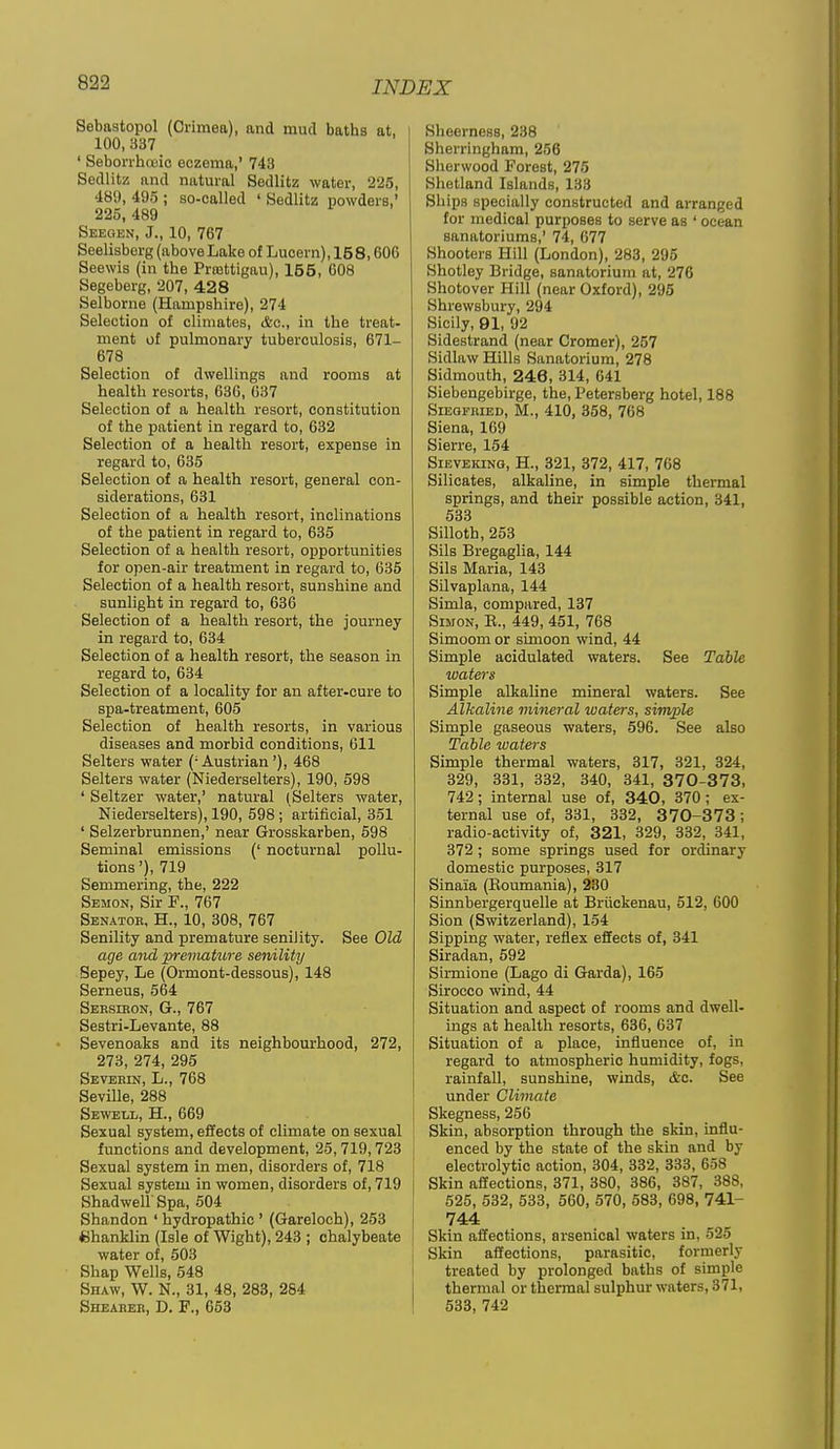Sebastopol (Crimea), and mud baths at, 100, 337 ' Seborrhnoio eczema,' 743 Sedlitz and natural Sedlifcz water, 225, 489, 495 ; so-called ' Sedlitz powders,' 225, 489 Seegen, J., 10, 767 Seelisberg (aboveLake of Lucern), 158,606 Seewis (in the Prmttigau), 155, 008 Segeberg, 207, 428 Selborne (Hampshire), 274 Selection of climates, <fec., in the treat- ment of pulmonary tuberculosis, 671- 678 Selection of dwellings and rooms at health resorts, 630, 037 Selection of a health resort, constitution of the patient in regard to, 632 Selection of a health resort, expense in regard to, 635 Selection of a health resort, general con- siderations, 631 Selection of a health resort, inclinations of the patient in regard to, 635 Selection of a health resort, opportunities for open-air treatment in regard to, 635 Selection of a health resort, sunshine and sunlight in regard to, 636 Selection of a health resort, the journey in regard to, 634 Selection of a health resort, the season in regard to, 634 Selection of a locality for an after-cure to spa-treatment, 605 Selection of health resorts, in various diseases and morbid conditions, 611 Selters water (-Austrian'), 468 Selters water (Niederselters), 190, 598 ' Seltzer water,' natural (Selters water, Niederselters), 190, 598 ; artificial, 351 ' Selzerbrunnen,' near Grosskarben, 598 Seminal emissions (' nocturnal pollu- tions'), 719 Semmering, the, 222 Semon, Sir F., 767 Senator, H., 10, 308, 767 Senility and premature senility. See Old age and premature senility Sepey, Le (Ormont-dessous), 148 Serneus, 564 Sersieon, G., 767 Sestri-Levante, 88 • Sevenoaks and its neighbourhood, 272, 273, 274, 295 Severin, L., 768 Seville, 288 Sewell, H., 669 Sexual system, effects of climate on sexual functions and development, 26,719,723 Sexual system in men, disorders of, 718 Sexual system in women, disorders of, 719 ShadweirSpa, 504 Shandon ' hydropathic ' (Gareloch), 263 Chanklin (Isle of Wight), 243 ; chalybeate water of, 503 Shap Wells, 548 Shaw, W. N., 31, 48, 283, 254 Shearer, D. F., 663 Sheerness, 238 Sherringham, 256 Sherwood Forest, 275 Shetland Islands, 133 Ships specially constructed and arranged for medical purposes to serve as ' ocean sanatoriums,' 74, 077 Shooters Hill (London), 283, 295 Shotley Bridge, sanatorium at, 276 Shotover Hill (near Oxford), 295 Shrewsbury, 294 Sicily, 91, 92 Sidestrand (near Cromer), 257 Sidlaw Hills Sanatorium, 278 Sidmouth, 246, 314, 641 Siebengebirge, the, Petersberg hotel, 188 Siegfried, M., 410, 368, 768 Siena, 169 Sierre, 154 Sieveking, H., 321, 372, 417, 768 Silicates, alkaUne, in simple thermal springs, and their possible action, 341, 633 Silloth, 253 Sils Bregaglia, 144 Sils Maria, 143 SUvaplana, 144 Simla, compared, 137 Simon, E., 449, 461, 768 Simoom or simoon wind, 44 Simple acidulated waters. See Table waters Simple alkaline mineral waters. See Alkaline mhieral waters, simple Simple gaseous waters, 596. See also Table waters Simple thermal waters, 317, 321, 324, 329, 331, 332, 340, 341, 370-373, 742; internal use of, 340, 370; ex- ternal use of, 331, 332, 3 70-373; radio-activity of, 321, 329, 332, 341, 372 ; some springs used for ordinary domestic purposes, 317 Sinaia (Boumania), 230 Sinnbergerquelle at Briickenau, 512, 600 Sion (Switzerland), 154 Sipping water, reflex effects of, 341 Siradan, 592 Sirmione (Lago di Gurda), 165 Sirocco wind, 44 Situation and aspect of rooms and dwell- ings at health resorts, 636, 637 Situation of a place, influence of, in regard to atmospheric humidity, fogs, rainfall, sunshine, winds, &c. See under Climate Skegness, 256 Skin, absorption through the skin, influ- enced by the state of the skin and by electrolytic action, 304, 332, 333, 658 Skin affections, 371, 380, 386, 387, 388, 625, 632, 633, 560, 570, 683, 698, 741- 744 Skin affections, arsenical waters in, 525 Skin affections, parasitic, formerly treated by prolonged baths of simple thermal or thermal sulphur waters, 371, 633, 742