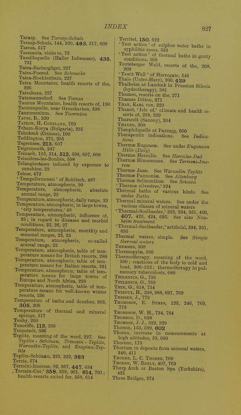 827 Tarasp. See Tarasp-Schiils Tarasp-Schuls, 144, 320, 483, 517, 609 Tarcsa, 517 Tasmania, visits to, 72 Tassilloquelle (Haller lodwasser), 435, 731 Tatra-Barlangliget, 227 Tatra-Fuered. See SchmecJcs Tatra-Hoehlenhain, 227 Tatra Mountains, health resorts of the, 226 Tatrahaza, 227 Tatzmannsdorf. See Tarcsa Taunus Mountains, health resorts of, 190 Taunusquelle, near Grosskarben, 598 Tauromenium. See Taomiina Tausz, B., 320 Tatlok, H. Coupland, 769 Tcham-Korya (Bulgaria), 231 Tchokrak (Crimea), 100 Teddington, 271, 295 Tegernsee, 213, 607 Teignmouth, 247 Teinach, 195, 314, 512, 598, 607, 609 Teissi6res.les-Bouli6s, 598 Telangiectases induced by exposure to sunshine, 29 Telese, 472 ' Tempelbrunnen ' of Eohitsch, 487 Temperature, atmospheric, 20 Temperature, atmospheric, absolute annual range, 22 Temperature, atmospheric, daily range, 22 Temperature, atmospheric, in large towns, ' city temperatures,' 48 Temperature, atmospheric, influence of, 25; in regai-d to diseases and morbid conditions, 25, 26, 27 Temperature, atmospheric, monthly and seasonal ranges, 22, 23 Temperature, atmospheric, so-called annual range, 22 Temperature, atmospheric, table of tem- perature means for British resorts, 280 Temperature, atmospheric, table of tem- perature means for Italian resorts, 291 Temperature, atmospheric, table of tern- perature means for large towns of Europe and North Africa, 293 Temperature, atmospheric, table of tem- perature means for well-known winter resorts, 236 Temperature of baths and douches, 303 305, 306 Temperature of thei-mal and mineral springs, 317 Tenby, 250 Teneriffe, 113, 236 Tennstedt, 556 Teplitz, meaning of the word, 227. See Teplitz . Schonau, Trencsin - Teplitz, Warasdin-Teplitz, and Erapina-Tep. Utz Teplitz-Schonau, 225, 322, 383 Tercis, 574 Termini-Imerese, 92, 367, 447, 634 , Terrain-Cur,' 35 8, 359, 361, 614, 701; health-resorts suited for, 358, 614 Territet, 150, 622 ' Test action' of sulphur water baths in syphilitic cases, 533 ' Test action ' of thermal baths in gouty conditions, 360 Teutoberger Wald, resorts of the, 208, 209 ' ' Tewit Well' of Harrogate, 546 Thale (Unter-Harz), 200, 429 Thalheim at Landeck in Prussian SUesia (hydrotherapy), 381 Thames, resorts on the, 271 Thames Ditton, 271 Than, Karl von, 229 Thanet, ' Isle of,' climate and health re- sorts of, 238, 239 Tharandt (Saxony), 204 Thayee, 308 Theophilquelle at Passugg, 600 Therapeutic indications. See Indica- tions Thermte Euganese. See unAev Etiqanean mils {Italy) Thermaj Herculis. See Hercules-Bad Thermae Himerenses. See Termini-Ime- rese ThermsB Jasffi. Warasdin-Teplitz Thermae Pannoniae. See Altenburg Thermffi Selinuntinse. See Sciacca ' Thermte silvestres,' 324 Thermal baths of various kinds. See under Baths Thermal mineral waters. See under the various classes of mineral waters ' Thermal-Soolbaeder,' 325, 334, 351, 400, 407, 423, 424, 695. See also Nau- heim treatment ' Thermal-Soolbaeder,' artificial, 334, 351, 695 Thermal waters, simple. See Simple thermal ivaters Thermes, 308 Thermopylae, 580 Thermotherapy, meaning of the word, 300 ; reactions of the body to cold and heat, 306-312 ; thermotherapy in pul- monary tuberculosis, 680 Thtlenios, G., 756 Thilenius, 0., 769 Thin, G., 618, 734 Thiroux, H., 338, 388, 697, 769 Thissen, J., 773 Thompson, E. Symes, 123, 246, 769, 773 Thompson, W. H., 734, 764 Thomson, D., 628 Thomson, J. J., 322, 329 Thonon, 153, 599, 602 Thorax, increase in measurements at high altitudes, 59, 690 Thorenc, 173 Thorium in deposits from mineral waters, 340, 411 Thorne, L. C. Thorne, 769 Thorne, W. Bezly, 407, 769 Thoi-p Ai-ch or Boston Spa (Yorkshire), Three Bridges, 274
