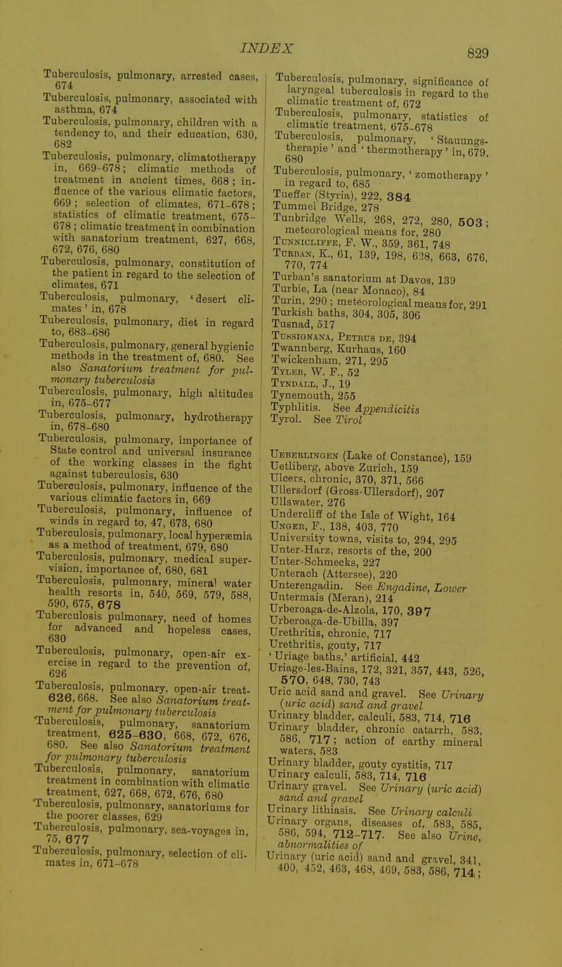 Tuberculosis, pulmonary, arrested cases, 674 Tuberculosis, pulmonary, associated with asthma, 674 Tuberculosis, pulmonary, children with a tendency to, and their education, 630, 682 Tuberculosis, pulmonary, climatotherapy in, 669-678; climatic methods of treatment in ancient times, 668 ; in- fluence of the various climatic factors, 669 ; selection of climates, 671-678; statistics of climatic treatment, 675- 678 ; climatic treatment in combination with sanatorium treatment, 627, 668, 672, 676, 680 Tuberculosis, pulmonary, constitution of the patient in regard to the selection of climates, 671 Tuberculosis, pulmonary, 'desert cli- mates ' in, 678 Tuberculosis, pulmonary, diet in regard to, 683-686 Tuberculosis, pulmonary, general hygienic methods in the treatment of, 680. See also Sanatorium treatment for piol- monary tuberctclosis Tuberculosis, pulmonary, high altitudes in,675-677 Tuberculosis, pulmonary, hydrotherapy in, 678-680 Tuberculosis, pulmonary, importance of State control and universal insurance of the working classes in the fight against tuberculosis, 630 Tuberculosis, pulmonary, influence of the various climatic factors in, 669 Tuberculosis, pulmonary, influence of winds in regard to, 47, 673, 680 Tuberculosis, pulmonary, local hyperfemia as a method of treatment, 679, 680 Tuberculosis, pulmonary, medical super- vision, importance of, 680, 681 Tuberculosis, pulmonary, mineral water health resorts in, 540, 569, 579, 588, 590, 675, 678 Tuberculosis pulmonary, need of homes for advanced and hopeless cases, 630 Tuberculosis, pulmonary, open-air ex- ercise in regard to the prevention of, 626 Tuberculosis, pulmonary, open-air treat- 626,668. See also Sanatorium treat- ment for pulmonary tuberculosis Tuberculosis, pulmonary, sanatorium treatment, 625-630, 668, 672, 676, 680. See also Sanatorium treatment for pulmonary tuberculosis Tuberculosis, pulmonary, sanatorium treatment in combination with climatic treatment, 627, 668, 672, 676, 680 Tuberculosis, pulmonary, sanatoriums for the poorer classes, 629 Tuberculosis, pulmonary, sea-voyages in, 75, 677 Tuberculosis, pulmonary, selection of cli- mates in, 671-078 Tuberculosis, pulmonary, significance of laryngeal tuberculosis in regard to the climatic treatment of, 672 Tuberculosis, pulmonary, statistics of climatic treatment, 675-678 Tuberculosis, pulmonary, ' Stauungs- therapie ' and ' thermotherapy' in, 679, 680 ' Tuberculosis, pulmonary, ' zomotherapv ' in regard to, 685 Tueffer (Styria), 222, 384 Tummel Bridge, 278 Tunbridge Wells, 268, 272, 280, 503; meteorological means for, 280 TuNNicLiFFE, P. W., 359, 361, 748 Tdrban, K., 61, 139, 198, 6:]8, 663, 676, 770, 774 . , u. , Turban's sanatorium at Davos, 139 Turbie, La (near Monaco), 84 Turin, 290; meteorological means for, 291 Turkish baths, 304, 305, 306 Tusnad, 517 Tdssignana, Petecs be, 394 Twannberg, Kurhaus, 160 Twickenham, 271, 295 Tyler, W. F., 52 Tyndall, J., 19 Tynemouth, 255 Typhlitis. See Appendicitis Tyrol. See Tirol Uebeblingen (Lake of Constance), 159 Uetliberg, above Zurich, 159 Ulcers, chronic, 370, 371, 566 Ullersdorf (Gross-UUersdorf), 207 Ullswater, 276 Undercliff of the Isle of Wight, 164 Unger, 138, 403, 770 University towns, visits to, 294, 295 Unter-Harz, resorts of the, 200 Unter-Schmecks, 227 Unterach (Attersee), 220 Unterengadm. See Engadine, Loioer Untermais (Meran), 214 Urberoaga-de-Alzola, 170, 3 9 7 Urberoaga-de-Ubilla, 397 Urethritis, chronic, 717 Urethritis, gouty, 717 ' Uriage baths,' artificial, 442 Uriage-les-Bains, 172, 321, 357, 443, 526. 570, 648, 730, 743 Uric acid sand and gravel. See Urinary (uric acid) sand and gravel Urinary bladder, calculi, 583, 714, 716 Urinary bladder, chronic catarrh, 583, 586, 717; action of earthy mineral waters, 583 Urinary bladder, gouty cystitis, 717 Urinary calculi, 583, 714, 716 Urinary gravel. See Urinary {uric acid) sand and gravel Urinary lithiasis. See Urinary calculi Urinary organs, diseases of, 583, 585, . 586, 594, 712-717. See also Urme, abnormalities of Urinary (uric acid) sand and gravel, 341 400, 4.52, 463, 468, 469, 583, 586, 7141