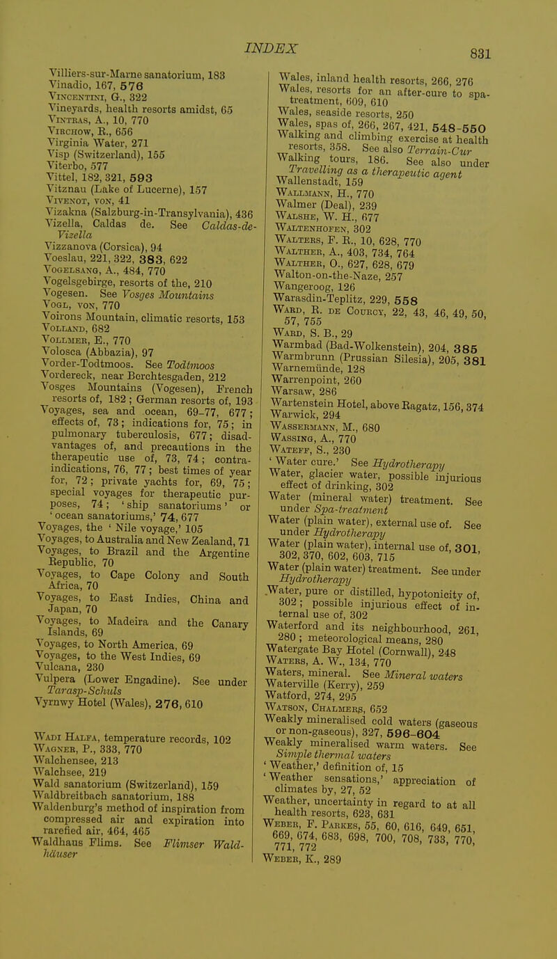 831 Villiers-sur-Marne sanatorium, 183 Vinadio, 167, 576 ViNCENTINI, G., 322 Vineyards, health resorts amidst, 65 VrxTRAS, A., 10, 770 ViRCHOw, E., 656 Virginia Water, 271 Visp (Switzerland), 155 Viterbo, 577 Vittel, 182, 321, 593 Vitznau (Lake of Lucerne), 157 ViVENOT, VON, 41 Vizakna (Salzburg-in-Transylvania), 436 Vizella, Caldas de. See Galdas-de Vizella Vizzanova (Corsica), 94 Voeslau, 221, 322, 383, 622 Vogelsang, A., 484, 770 Vogelsgebirge, resorts of the, 210 Vogesen. See Vosges Mountains VOGL, VON, 770 Voirons Mountain, cUmatic resorts, 153 VOLLAND, 682 VOLLMER, E., 770 Volosca (Abbazia), 97 Vorder-Todtmoos. See Todtmoos Vordereck, near Borchtesgaden, 212 Vosges Mountains (Vogesen), French resorts of, 182 ; German resorts of, 193 Voyages, sea and ocean, 69-77, 677; effects of, 73 ; indications for, 75 ; in puknonary tuberculosis, 677; disad- vantages of, and precautions in the therapeutic use of, 73, 74; contra- indications, 76, 77; best times of year for, 72; private yachts for, 69, 75; special voyages for therapeutic pur- poses, 74 ; ' ship sanatoriums ' or ' ocean sanatoriums,' 74, 677 Voyages, the ' Nile voyage,' 105 Voyages, to Australia and New Zealand, 71 Voyages, to Brazil and the Argentine Eepublic, 70 Voyages, to Cape Colony and South Africa, 70 Voyages, to East Indies, China and Japan, 70 Voyages, to Madeira and the Canary Islands, 69 ^ Voyages, to North America, 69 Voyages, to the West Indies, 69 Vulcana, 230 Vulpera (Lower Engadine). See under Tarasp-Schuls Vyrnwy Hotel (Wales), 276, 610 Wadi Halfa, temperature records, 102 Wagneb, p., 333, 770 Walchensee, 213 Walchsee, 219 Wald sanatorium (Switzerland), 159 Waldbreitbach sanatorium, 188 Waldenburg's method of inspiration from compressed air and expiration into rarefied air, 464, 465 Waklhaus Flims. See Flimser Wald- hciuser Wales, inland health resorts, 266, 276 Wales resorts for an after-cure to spa- treatment, (509, 610 Wales, seaside resorts, 250 Wales, spas of, 266, 267, 421, 548-550 Walkmg and chmbing exercise at health resorts, 358. See also Terrain-Cur Walking tours, 186. See also under rravclhng as a therapeutic agent Wallenstadt, 159 Wallmann, H., 770 Walmer (Deal), 239 Walshe, W. H., 677 WAIiTENHOFEN, 302 Walters, F. E., 10, 628, 770 Waltheb, a., 403, 734, 764 Walther, 0., 627, 628, 679 Walton-on-the-Naze, 257 Wangeroog, 126 Warasdin-Teplitz, 229, 558 Ward,^E. de CoracY, 22, 43, 46, 49, 50, Ward, S. B., 29 Warmbad (Bad-Wolkenstein), 204, 385 Warmbrunn (Prussian Silesia), 205, 381 Warnemiinde, 128 Warrenpoint, 260 Warsaw, 286 Wartenstein Hotel, above Eagatz, 156,374 Warwick, 294 a , , ,-x Wassermann, M., 680 Wassing, a., 770 Wateff, S., 230 ' Water cure.' See Hydrotherapy Water, glacier water, possible mjurious effect of drmking, 302 Water (mineral water) treatment. See under Spa-treatment Water (plain water), external use of. See under Hydrotherapy Water (plain water), internal use of 301 302,370, 602, 603, 715 ' ' Water (plain water) treatment. See under Hydrotherapy Water, pure or distilled, hypotonicity of, 302; possible injurious effect of in- ternal use of, 302 Waterford and its neighbourhood, 261, 280 ; meteorological means, 280 Watergate Bay Hotel (Cornwall), 248 Waters, A. W., 134, 770 Waters, mineral. See Mineral waters Waterville (Kerry), 259 Watford, 274, 295 Watson, Chalmers, 652 Weakly mineralised cold waters (gaseous or non-gaseous), 327, 596-604 Weakly mmeralised warm waters. See Simple thermal waters ' Weather,' definition of, 15 'Weather sensations,' appreciation of climates by, 27, 52 Weather, uncertainty in regard to at all health resorts, 623, 631 ''^aaa^'lJ/ ^'^l^A ^l'^' ^49, 651, 669 674, 683, 698, 700, 708, 733, 770, 771, 772 Weber, K., 289