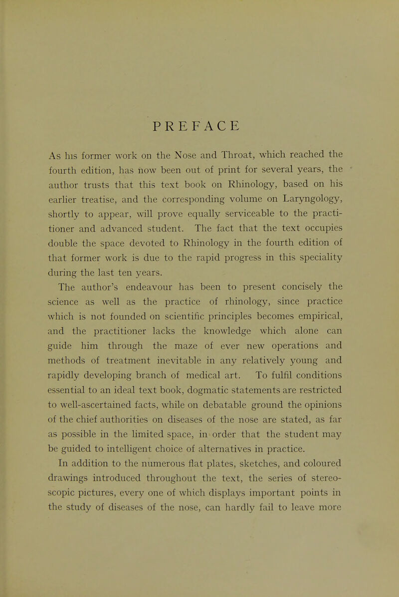 PREFACE As his former work on the Nose and Throat, which reached the fourth edition, has how been out of print for several years, the author trusts that this text book on Rhinology, based on his earher treatise, and the corresponding volume on Laryngology, shortly to appear, will prove equally serviceable to the practi- tioner and advanced student. The fact that the text occupies double the space devoted to Rhinology in the fourth edition of that former work is due to the rapid progress in this speciality during the last ten years. The author's endeavour has been to present concisely the science as well as the practice of rhinology, since practice which is not founded on scientific principles becomes empirical, and the practitioner lacks the knowledge which alone can guide him through the maze of ever new operations and methods of treatment inevitable in any relatively young and rapidly developing branch of medical art. To fulfil conditions essential to an ideal text book, dogmatic statements are restricted to well-ascertained facts, while on debatable ground the opinions of the chief authorities on diseases of the nose are stated, as far as possible in the limited space, in order that the student may be guided to intelligent choice of alternatives in practice. In addition to the numerous flat plates, sketches, and coloured drawings introduced throughout the text, the series of stereo- scopic pictures, every one of which displays important pomts in the study of diseases of the nose, can hardly fail to leave more