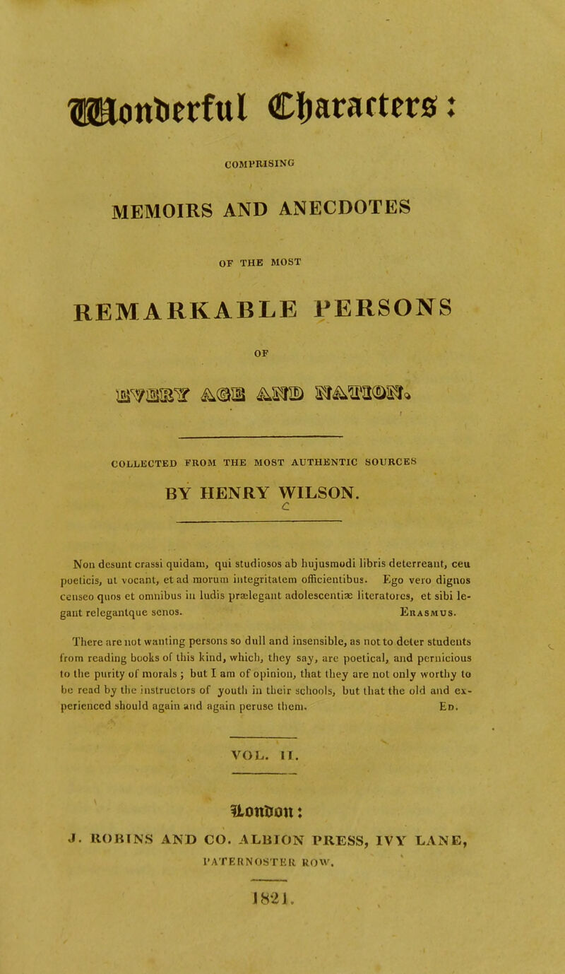 TOontierful Characters: COMPRISING MEMOIRS AND ANECDOTES OF THE MOST REMARKABLE PERSONS OF COLLECTED FROM THE MOST AUTHENTIC SOURCES BY HENRY WILSON. c Noa dcsunt crassi quidani, qui studiosos ab hujusmodi libris deterreant, ceu poeticis, ut vocant, etad raoruni integritatem officientibus. Ego vero dignos ccnseo quos ct omnibus in ludis prselegant adolescentias literatorcs, et sibi le- gant relegantque scnos. Euasmus. There arc not wanting persons so dull and insensible, as not to deter students from reading books of this kind, which, they say, are poetical, and pernicious to the purity of morals ; but I am of opinion, that they arc not only worthy to be read by the instructors of youtli in their schools, but that the old and ex- perienced should again and again peruse them. Ed. VOL. II. Uoittron: J. ROBINS AND CO. ALBION PRESS, IVY LANE, PATERNOSTER ROW. 1821.