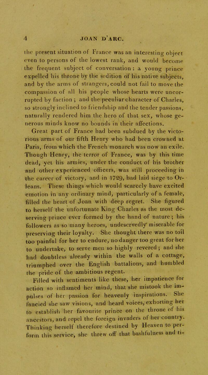 the present situation of Fiance was an interesting object even to persons of the lowest rank, and would become the frequent subject of conversation : a young prince expelled his throne by the sedition of his native subjects, and by the arms of strangers, could not fail to move the compassion of all his people whose hearts were uncor- rupted by faction ; and the peculiar character of Charles, so strongly inclined to friendship and the tender passions, naturally rendered him the hero of that sex, whose ge- nerous minds know no bounds in their affections. Great part of France had been subdued by the victo- rious arms of our fifth Henry who had been crowned at Paris, from which the French monarch was now an exile. Though Henry, the terror of France, was by this time dead, yet his armies, under the conduct of his brother and other experienced officers, was still proceeding in the career of victory, and in 1729, had laid siege to Or- leans. These things which would scarcely have excited emotion in any ordinary mind, particularly of a female, filled the heart of Joan with deep regret. She figured to herself the unfortunate King Charles as the most de- serving prince ever formed by the hand of nature; his followers as so many heroes, undeservedly miserable for preserving their loyalty. She thought there was no toil too painful for her to endure, no danger too great for her to undertake, to serve men so highly revered ; and she had doubtless already within the walls of a cottage, triumphed over the English battalions, and humbled the pride of the ambitious regent. Filled with sentiments like these, her impatience for action so inflamed her mind, that she mistook the im- pulses of her passion for heavenly inspirations. She fancied she saw visions, and heard voices, exhorting her to establish her favourite prince on the throne of his ancestors, and repel the foreign invaders of her country. Thinking herself therefore destined by Heaven to per- form this service, she threw off that bash fulness and ti- i