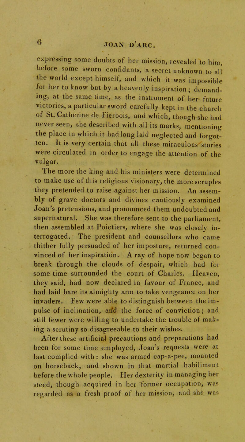 JOAN PARC. expressing some doubts of her mission, revealed to him, before some sworn confidants, a secret unknown to all the world except himself, and which it was impossible for her to know but by a heavenly inspiration; demand- ing, at the same time, as the instrument of her future victories, a particular sword carefully kept in the church of St. Catherine de Fierbois, and which, though she had never seen, she described with ail its marks, mentioning the place in which it had long laid neglected and forgot- ten. It is very certain that all these miraculous stories were circulated in order to engage the attention of the vulgar. The more the king and his ministers were determined to make use of this religious visionary, the more scruples they pretended to raise against her mission. An assem- bly of grave doctors and divines cautiously examined Joan's pretensions, and pronounced them undoubted and supernatural. She was therefore sent to the parliament, then assembled at Poictiers, where she was closely in- terrogated. The president and counsellors who came thither fully persuaded of her imposture, returned con- vinced of her inspiration. A ray of hope now began to break through the clouds of despair, which had for some time surrounded the court of Charles. Heaven, they said, had now declared in favour of France, and had laid bare its almighty arm to take vengeance on her invaders. Few were able to distinguish between the im- pulse of inclination, and the force of conviction; and still fewer were willing to undertake the trouble of mak- ing a scrutiny so disagreeable to their wishes. After these artificial precautions and preparations had been for some time employed, Joan's requests were at last complied with: she was armed cap-a-pee, mounted on horseback, and shown in that martial habiliment before the whole people. Her dexterity in managing her steed, though acquired in her former occupation, was regarded as a fresh proof of her mission, and she was